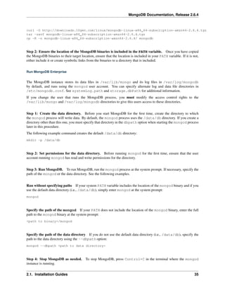 MongoDB Documentation, Release 2.6.4 
curl -O http://downloads.10gen.com/linux/mongodb-linux-x86_64-subscription-amzn64-2.6.4.tgz 
tar -zxvf mongodb-linux-x86_64-subscription-amzn64-2.6.4.tgz 
cp -R -n mongodb-linux-x86_64-subscription-amzn64-2.6.4/ mongodb 
Step 2: Ensure the location of the MongoDB binaries is included in the PATH variable. Once you have copied 
the MongoDB binaries to their target location, ensure that the location is included in your PATH variable. If it is not, 
either include it or create symbolic links from the binaries to a directory that is included. 
Run MongoDB Enterprise 
The MongoDB instance stores its data files in /var/lib/mongo and its log files in /var/log/mongodb 
by default, and runs using the mongod user account. You can specify alternate log and data file directories in 
/etc/mongodb.conf. See systemLog.path and storage.dbPath for additional information. 
If you change the user that runs the MongoDB process, you must modify the access control rights to the 
/var/lib/mongo and /var/log/mongodb directories to give this users access to these directories. 
Step 1: Create the data directory. Before you start MongoDB for the first time, create the directory to which 
the mongod process will write data. By default, the mongod process uses the /data/db directory. If you create a 
directory other than this one, you must specify that directory in the dbpath option when starting the mongod process 
later in this procedure. 
The following example command creates the default /data/db directory: 
mkdir -p /data/db 
Step 2: Set permissions for the data directory. Before running mongod for the first time, ensure that the user 
account running mongod has read and write permissions for the directory. 
Step 3: Run MongoDB. To run MongoDB, run the mongod process at the system prompt. If necessary, specify the 
path of the mongod or the data directory. See the following examples. 
Run without specifying paths If your system PATH variable includes the location of the mongod binary and if you 
use the default data directory (i.e., /data/db), simply enter mongod at the system prompt: 
mongod 
Specify the path of the mongod If your PATH does not include the location of the mongod binary, enter the full 
path to the mongod binary at the system prompt: 
<path to binary>/mongod 
Specify the path of the data directory If you do not use the default data directory (i.e., /data/db), specify the 
path to the data directory using the --dbpath option: 
mongod --dbpath <path to data directory> 
Step 4: Stop MongoDB as needed. To stop MongoDB, press Control+C in the terminal where the mongod 
instance is running. 
2.1. Installation Guides 35 
 