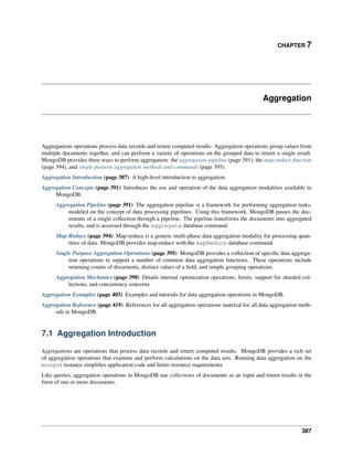 CHAPTER 7 
Aggregation 
Aggregations operations process data records and return computed results. Aggregation operations group values from 
multiple documents together, and can perform a variety of operations on the grouped data to return a single result. 
MongoDB provides three ways to perform aggregation: the aggregation pipeline (page 391), the map-reduce function 
(page 394), and single purpose aggregation methods and commands (page 395). 
Aggregation Introduction (page 387) A high-level introduction to aggregation. 
Aggregation Concepts (page 391) Introduces the use and operation of the data aggregation modalities available in 
MongoDB. 
Aggregation Pipeline (page 391) The aggregation pipeline is a framework for performing aggregation tasks, 
modeled on the concept of data processing pipelines. Using this framework, MongoDB passes the doc-uments 
of a single collection through a pipeline. The pipeline transforms the documents into aggregated 
results, and is accessed through the aggregate database command. 
Map-Reduce (page 394) Map-reduce is a generic multi-phase data aggregation modality for processing quan-tities 
of data. MongoDB provides map-reduce with the mapReduce database command. 
Single Purpose Aggregation Operations (page 395) MongoDB provides a collection of specific data aggrega-tion 
operations to support a number of common data aggregation functions. These operations include 
returning counts of documents, distinct values of a field, and simple grouping operations. 
Aggregation Mechanics (page 398) Details internal optimization operations, limits, support for sharded col-lections, 
and concurrency concerns. 
Aggregation Examples (page 403) Examples and tutorials for data aggregation operations in MongoDB. 
Aggregation Reference (page 419) References for all aggregation operations material for all data aggregation meth-ods 
in MongoDB. 
7.1 Aggregation Introduction 
Aggregations are operations that process data records and return computed results. MongoDB provides a rich set 
of aggregation operations that examine and perform calculations on the data sets. Running data aggregation on the 
mongod instance simplifies application code and limits resource requirements. 
Like queries, aggregation operations in MongoDB use collections of documents as an input and return results in the 
form of one or more documents. 
387 
 