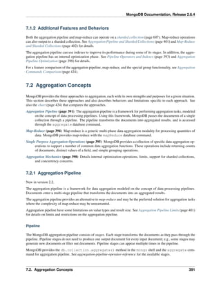 MongoDB Documentation, Release 2.6.4 
7.1.2 Additional Features and Behaviors 
Both the aggregation pipeline and map-reduce can operate on a sharded collection (page 607). Map-reduce operations 
can also output to a sharded collection. See Aggregation Pipeline and Sharded Collections (page 401) and Map-Reduce 
and Sharded Collections (page 402) for details. 
The aggregation pipeline can use indexes to improve its performance during some of its stages. In addition, the aggre-gation 
pipeline has an internal optimization phase. See Pipeline Operators and Indexes (page 393) and Aggregation 
Pipeline Optimization (page 398) for details. 
For a feature comparison of the aggregation pipeline, map-reduce, and the special group functionality, see Aggregation 
Commands Comparison (page 424). 
7.2 Aggregation Concepts 
MongoDB provides the three approaches to aggregation, each with its own strengths and purposes for a given situation. 
This section describes these approaches and also describes behaviors and limitations specific to each approach. See 
also the chart (page 424) that compares the approaches. 
Aggregation Pipeline (page 391) The aggregation pipeline is a framework for performing aggregation tasks, modeled 
on the concept of data processing pipelines. Using this framework, MongoDB passes the documents of a single 
collection through a pipeline. The pipeline transforms the documents into aggregated results, and is accessed 
through the aggregate database command. 
Map-Reduce (page 394) Map-reduce is a generic multi-phase data aggregation modality for processing quantities of 
data. MongoDB provides map-reduce with the mapReduce database command. 
Single Purpose Aggregation Operations (page 395) MongoDB provides a collection of specific data aggregation op-erations 
to support a number of common data aggregation functions. These operations include returning counts 
of documents, distinct values of a field, and simple grouping operations. 
Aggregation Mechanics (page 398) Details internal optimization operations, limits, support for sharded collections, 
and concurrency concerns. 
7.2.1 Aggregation Pipeline 
New in version 2.2. 
The aggregation pipeline is a framework for data aggregation modeled on the concept of data processing pipelines. 
Documents enter a multi-stage pipeline that transforms the documents into an aggregated results. 
The aggregation pipeline provides an alternative to map-reduce and may be the preferred solution for aggregation tasks 
where the complexity of map-reduce may be unwarranted. 
Aggregation pipeline have some limitations on value types and result size. See Aggregation Pipeline Limits (page 401) 
for details on limits and restrictions on the aggregation pipeline. 
Pipeline 
The MongoDB aggregation pipeline consists of stages. Each stage transforms the documents as they pass through the 
pipeline. Pipeline stages do not need to produce one output document for every input document; e.g., some stages may 
generate new documents or filter out documents. Pipeline stages can appear multiple times in the pipeline. 
MongoDB provides the db.collection.aggregate() method in the mongo shell and the aggregate com-mand 
for aggregation pipeline. See aggregation-pipeline-operator-reference for the available stages. 
7.2. Aggregation Concepts 391 
 