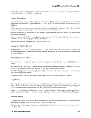 MongoDB Documentation, Release 2.6.4 
For example usage of the aggregation pipeline, consider Aggregation with User Preference Data (page 407) and 
Aggregation with the Zip Code Data Set (page 404). 
Pipeline Expressions 
Some pipeline stages takes a pipeline expression as its operand. Pipeline expressions specify the transformation to 
apply to the input documents. Expressions have a document (page 158) structure and can contain other expression 
(page 420). 
Pipeline expressions can only operate on the current document in the pipeline and cannot refer to data from other 
documents: expression operations provide in-memory transformation of documents. 
Generally, expressions are stateless and are only evaluated when seen by the aggregation process with one exception: 
accumulator expressions. 
The accumulators, used with the $group pipeline operator, maintain their state (e.g. totals, maximums, minimums, 
and related data) as documents progress through the pipeline. 
For more information on expressions, see Expressions (page 420). 
Aggregation Pipeline Behavior 
In MongoDB, the aggregate command operates on a single collection, logically passing the entire collection into 
the aggregation pipeline. To optimize the operation, wherever possible, use the following strategies to avoid scanning 
the entire collection. 
Pipeline Operators and Indexes 
The $match and $sort pipeline operators can take advantage of an index when they occur at the beginning of the 
pipeline. 
New in version 2.4: The $geoNear pipeline operator takes advantage of a geospatial index. When using $geoNear, 
the $geoNear pipeline operation must appear as the first stage in an aggregation pipeline. 
Even when the pipeline uses an index, aggregation still requires access to the actual documents; i.e. indexes cannot 
fully cover an aggregation pipeline. 
Changed in version 2.6: In previous versions, for very select use cases, an index could cover a pipeline. 
Early Filtering 
If your aggregation operation requires only a subset of the data in a collection, use the $match, $limit, and $skip 
stages to restrict the documents that enter at the beginning of the pipeline. When placed at the beginning of a pipeline, 
$match operations use suitable indexes to scan only the matching documents in a collection. 
Placing a $match pipeline stage followed by a $sort stage at the start of the pipeline is logically equivalent to a 
single query with a sort and can use an index. When possible, place $match operators at the beginning of the pipeline. 
Additional Features 
The aggregation pipeline has an internal optimization phase that provides improved performance for certain sequences 
of operators. For details, see Aggregation Pipeline Optimization (page 398). 
The aggregation pipeline supports operations on sharded collections. See Aggregation Pipeline and Sharded Collec-tions 
(page 401). 
7.2. Aggregation Concepts 393 
 