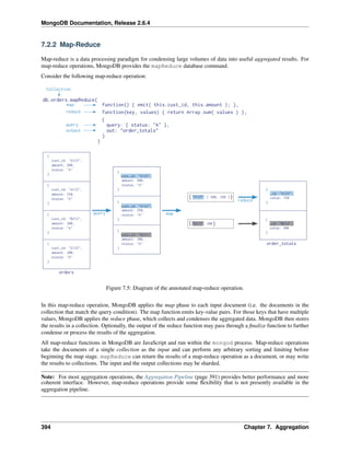 MongoDB Documentation, Release 2.6.4 
7.2.2 Map-Reduce 
Map-reduce is a data processing paradigm for condensing large volumes of data into useful aggregated results. For 
map-reduce operations, MongoDB provides the mapReduce database command. 
Consider the following map-reduce operation: 
Figure 7.5: Diagram of the annotated map-reduce operation. 
In this map-reduce operation, MongoDB applies the map phase to each input document (i.e. the documents in the 
collection that match the query condition). The map function emits key-value pairs. For those keys that have multiple 
values, MongoDB applies the reduce phase, which collects and condenses the aggregated data. MongoDB then stores 
the results in a collection. Optionally, the output of the reduce function may pass through a finalize function to further 
condense or process the results of the aggregation. 
All map-reduce functions in MongoDB are JavaScript and run within the mongod process. Map-reduce operations 
take the documents of a single collection as the input and can perform any arbitrary sorting and limiting before 
beginning the map stage. mapReduce can return the results of a map-reduce operation as a document, or may write 
the results to collections. The input and the output collections may be sharded. 
Note: For most aggregation operations, the Aggregation Pipeline (page 391) provides better performance and more 
coherent interface. However, map-reduce operations provide some flexibility that is not presently available in the 
aggregation pipeline. 
394 Chapter 7. Aggregation 
 