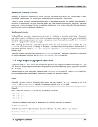 MongoDB Documentation, Release 2.6.4 
Map-Reduce JavaScript Functions 
In MongoDB, map-reduce operations use custom JavaScript functions to map, or associate, values to a key. If a key 
has multiple values mapped to it, the operation reduces the values for the key to a single object. 
The use of custom JavaScript functions provide flexibility to map-reduce operations. For instance, when processing a 
document, the map function can create more than one key and value mapping or no mapping. Map-reduce operations 
can also use a custom JavaScript function to make final modifications to the results at the end of the map and reduce 
operation, such as perform additional calculations. 
Map-Reduce Behavior 
In MongoDB, the map-reduce operation can write results to a collection or return the results inline. If you write 
map-reduce output to a collection, you can perform subsequent map-reduce operations on the same input collection 
that merge replace, merge, or reduce new results with previous results. See mapReduce and Perform Incremental 
Map-Reduce (page 413) for details and examples. 
When returning the results of a map reduce operation inline, the result documents must be within the BSON 
Document Size limit, which is currently 16 megabytes. For additional information on limits and restrictions on 
map-reduce operations, see the http://docs.mongodb.org/manualreference/command/mapReduce 
reference page. 
MongoDB supports map-reduce operations on sharded collections (page 607). Map-reduce operations can also output 
the results to a sharded collection. See Map-Reduce and Sharded Collections (page 402). 
7.2.3 Single Purpose Aggregation Operations 
Aggregation refers to a broad class of data manipulation operations that compute a result based on an input and a spe-cific 
procedure. MongoDB provides a number of aggregation operations that perform specific aggregation operations 
on a set of data. 
Although limited in scope, particularly compared to the aggregation pipeline (page 391) and map-reduce (page 394), 
these operations provide straightforward semantics for common data processing options. 
Count 
MongoDB can return a count of the number of documents that match a query. The count command as well as the 
count() and cursor.count() methods provide access to counts in the mongo shell. 
Example 
Given a collection named records with only the following documents: 
{ a: 1, b: 0 } 
{ a: 1, b: 1 } 
{ a: 1, b: 4 } 
{ a: 2, b: 2 } 
The following operation would count all documents in the collection and return the number 4: 
db.records.count() 
The following operation will count only the documents where the value of the field a is 1 and return 3: 
db.records.count( { a: 1 } ) 
7.2. Aggregation Concepts 395 
 