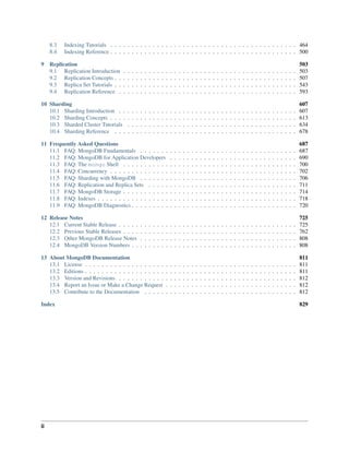 8.3 Indexing Tutorials . . . . . . . . . . . . . . . . . . . . . . . . . . . . . . . . . . . . . . . . . . . . 464 
8.4 Indexing Reference . . . . . . . . . . . . . . . . . . . . . . . . . . . . . . . . . . . . . . . . . . . . 500 
9 Replication 503 
9.1 Replication Introduction . . . . . . . . . . . . . . . . . . . . . . . . . . . . . . . . . . . . . . . . . 503 
9.2 Replication Concepts . . . . . . . . . . . . . . . . . . . . . . . . . . . . . . . . . . . . . . . . . . . 507 
9.3 Replica Set Tutorials . . . . . . . . . . . . . . . . . . . . . . . . . . . . . . . . . . . . . . . . . . . 543 
9.4 Replication Reference . . . . . . . . . . . . . . . . . . . . . . . . . . . . . . . . . . . . . . . . . . 593 
10 Sharding 607 
10.1 Sharding Introduction . . . . . . . . . . . . . . . . . . . . . . . . . . . . . . . . . . . . . . . . . . 607 
10.2 Sharding Concepts . . . . . . . . . . . . . . . . . . . . . . . . . . . . . . . . . . . . . . . . . . . . 613 
10.3 Sharded Cluster Tutorials . . . . . . . . . . . . . . . . . . . . . . . . . . . . . . . . . . . . . . . . 634 
10.4 Sharding Reference . . . . . . . . . . . . . . . . . . . . . . . . . . . . . . . . . . . . . . . . . . . 678 
11 Frequently Asked Questions 687 
11.1 FAQ: MongoDB Fundamentals . . . . . . . . . . . . . . . . . . . . . . . . . . . . . . . . . . . . . 687 
11.2 FAQ: MongoDB for Application Developers . . . . . . . . . . . . . . . . . . . . . . . . . . . . . . 690 
11.3 FAQ: The mongo Shell . . . . . . . . . . . . . . . . . . . . . . . . . . . . . . . . . . . . . . . . . 700 
11.4 FAQ: Concurrency . . . . . . . . . . . . . . . . . . . . . . . . . . . . . . . . . . . . . . . . . . . . 702 
11.5 FAQ: Sharding with MongoDB . . . . . . . . . . . . . . . . . . . . . . . . . . . . . . . . . . . . . 706 
11.6 FAQ: Replication and Replica Sets . . . . . . . . . . . . . . . . . . . . . . . . . . . . . . . . . . . 711 
11.7 FAQ: MongoDB Storage . . . . . . . . . . . . . . . . . . . . . . . . . . . . . . . . . . . . . . . . . 714 
11.8 FAQ: Indexes . . . . . . . . . . . . . . . . . . . . . . . . . . . . . . . . . . . . . . . . . . . . . . . 718 
11.9 FAQ: MongoDB Diagnostics . . . . . . . . . . . . . . . . . . . . . . . . . . . . . . . . . . . . . . . 720 
12 Release Notes 725 
12.1 Current Stable Release . . . . . . . . . . . . . . . . . . . . . . . . . . . . . . . . . . . . . . . . . . 725 
12.2 Previous Stable Releases . . . . . . . . . . . . . . . . . . . . . . . . . . . . . . . . . . . . . . . . . 762 
12.3 Other MongoDB Release Notes . . . . . . . . . . . . . . . . . . . . . . . . . . . . . . . . . . . . . 808 
12.4 MongoDB Version Numbers . . . . . . . . . . . . . . . . . . . . . . . . . . . . . . . . . . . . . . . 808 
13 About MongoDB Documentation 811 
13.1 License . . . . . . . . . . . . . . . . . . . . . . . . . . . . . . . . . . . . . . . . . . . . . . . . . . 811 
13.2 Editions . . . . . . . . . . . . . . . . . . . . . . . . . . . . . . . . . . . . . . . . . . . . . . . . . . 811 
13.3 Version and Revisions . . . . . . . . . . . . . . . . . . . . . . . . . . . . . . . . . . . . . . . . . . 812 
13.4 Report an Issue or Make a Change Request . . . . . . . . . . . . . . . . . . . . . . . . . . . . . . . 812 
13.5 Contribute to the Documentation . . . . . . . . . . . . . . . . . . . . . . . . . . . . . . . . . . . . 812 
Index 829 
ii 
 