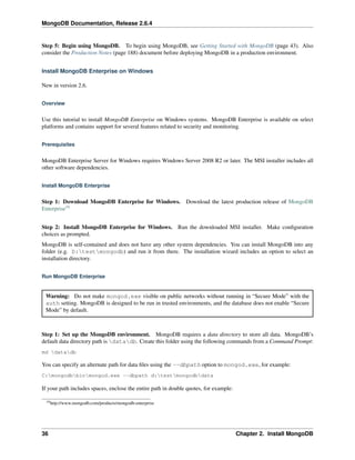 MongoDB Documentation, Release 2.6.4 
Step 5: Begin using MongoDB. To begin using MongoDB, see Getting Started with MongoDB (page 43). Also 
consider the Production Notes (page 188) document before deploying MongoDB in a production environment. 
Install MongoDB Enterprise on Windows 
New in version 2.6. 
Overview 
Use this tutorial to install MongoDB Enterprise on Windows systems. MongoDB Enterprise is available on select 
platforms and contains support for several features related to security and monitoring. 
Prerequisites 
MongoDB Enterprise Server for Windows requires Windows Server 2008 R2 or later. The MSI installer includes all 
other software dependencies. 
Install MongoDB Enterprise 
Step 1: Download MongoDB Enterprise for Windows. Download the latest production release of MongoDB 
Enterprise19 
Step 2: Install MongoDB Enterprise for Windows. Run the downloaded MSI installer. Make configuration 
choices as prompted. 
MongoDB is self-contained and does not have any other system dependencies. You can install MongoDB into any 
folder (e.g. D:testmongodb) and run it from there. The installation wizard includes an option to select an 
installation directory. 
Run MongoDB Enterprise 
Warning: Do not make mongod.exe visible on public networks without running in “Secure Mode” with the 
auth setting. MongoDB is designed to be run in trusted environments, and the database does not enable “Secure 
Mode” by default. 
Step 1: Set up the MongoDB environment. MongoDB requires a data directory to store all data. MongoDB’s 
default data directory path is datadb. Create this folder using the following commands from a Command Prompt: 
md datadb 
You can specify an alternate path for data files using the --dbpath option to mongod.exe, for example: 
C:mongodbbinmongod.exe --dbpath d:testmongodbdata 
If your path includes spaces, enclose the entire path in double quotes, for example: 
19http://www.mongodb.com/products/mongodb-enterprise 
36 Chapter 2. Install MongoDB 
 