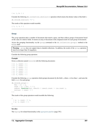 MongoDB Documentation, Release 2.6.4 
{ a: 2, b: 2 } 
Consider the following db.collection.distinct() operation which returns the distinct values of the field b: 
db.records.distinct( "b" ) 
The results of this operation would resemble: 
[ 0, 1, 4, 2 ] 
Group 
The group operation takes a number of documents that match a query, and then collects groups of documents based 
on the value of a field or fields. It returns an array of documents with computed results for each group of documents. 
Access the grouping functionality via the group command or the db.collection.group() method in the 
mongo shell. 
Warning: group does not support data in sharded collections. In addition, the results of the group operation 
must be no larger than 16 megabytes. 
Consider the following group operation: 
Example 
Given a collection named records with the following documents: 
{ a: 1, count: 4 } 
{ a: 1, count: 2 } 
{ a: 1, count: 4 } 
{ a: 2, count: 3 } 
{ a: 2, count: 1 } 
{ a: 1, count: 5 } 
{ a: 4, count: 4 } 
Consider the following group operation which groups documents by the field a, where a is less than 3, and sums the 
field count for each group: 
db.records.group( { 
key: { a: 1 }, 
cond: { a: { $lt: 3 } }, 
reduce: function(cur, result) { result.count += cur.count }, 
initial: { count: 0 } 
} ) 
The results of this group operation would resemble the following: 
[ 
{ a: 1, count: 15 }, 
{ a: 2, count: 4 } 
] 
See also: 
The $group for related functionality in the aggregation pipeline (page 391). 
7.2. Aggregation Concepts 397 
 