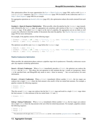 MongoDB Documentation, Release 2.6.4 
This optimization allows for more opportunities for $sort + $limit Coalescence (page 399), such as with $sort + 
$skip + $limit sequences. See $sort + $limit Coalescence (page 399) for details on the coalescence and $sort + 
$skip + $limit Sequence (page 400) for an example. 
For aggregation operations on sharded collections (page 401), this optimization reduces the results returned from each 
shard. 
$redact + $match Sequence Optimization When possible, when the pipeline has the $redact stage immedi-ately 
followed by the $match stage, the aggregation can sometimes add a portion of the $match stage before the 
$redact stage. If the added $match stage is at the start of a pipeline, the aggregation can use an index as well 
as query the collection to limit the number of documents that enter the pipeline. See Pipeline Operators and Indexes 
(page 393) for more information. 
For example, if the pipeline consists of the following stages: 
{ $redact: { $cond: { if: { $eq: [ "$level", 5 ] }, then: "$$PRUNE", else: "$$DESCEND" } } }, 
{ $match: { year: 2014, category: { $ne: "Z" } } } 
The optimizer can add the same $match stage before the $redact stage: 
{ $match: { year: 2014 } }, 
{ $redact: { $cond: { if: { $eq: [ "$level", 5 ] }, then: "$$PRUNE", else: "$$DESCEND" } } }, 
{ $match: { year: 2014, category: { $ne: "Z" } } } 
Pipeline Coalescence Optimization 
When possible, the optimization phase coalesces a pipeline stage into its predecessor. Generally, coalescence occurs 
after any sequence reordering optimization. 
$sort + $limit Coalescence When a $sort immediately precedes a $limit, the optimizer can coalesce the 
$limit into the $sort. This allows the sort operation to only maintain the top n results as it progresses, where 
n is the specified limit, and MongoDB only needs to store n items in memory 1. See sort-and-memory for more 
information. 
$limit + $limit Coalescence When a $limit immediately follows another $limit, the two stages can 
coalesce into a single $limit where the limit amount is the smaller of the two initial limit amounts. For example, a 
pipeline contains the following sequence: 
{ $limit: 100 }, 
{ $limit: 10 } 
Then the second $limit stage can coalesce into the first $limit stage and result in a single $limit stage where 
the limit amount 10 is the minimum of the two initial limits 100 and 10. 
{ $limit: 10 } 
$skip + $skip Coalescence When a $skip immediately follows another $skip, the two stages can coalesce 
into a single $skip where the skip amount is the sum of the two initial skip amounts. For example, a pipeline contains 
the following sequence: 
{ $skip: 5 }, 
{ $skip: 2 } 
1 The optimization will still apply when allowDiskUse is true and the n items exceed the aggregation memory limit (page 401). 
7.2. Aggregation Concepts 399 
 