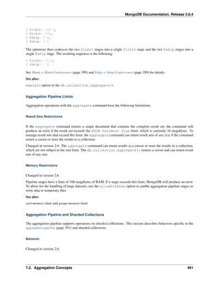 MongoDB Documentation, Release 2.6.4 
{ $limit: 100 }, 
{ $limit: 15}, 
{ $skip: 5 }, 
{ $skip: 2 } 
The optimizer then coalesces the two $limit stages into a single $limit stage and the two $skip stages into a 
single $skip stage. The resulting sequence is the following: 
{ $limit: 15 }, 
{ $skip: 7 } 
See $limit + $limit Coalescence (page 399) and $skip + $skip Coalescence (page 399) for details. 
See also: 
explain option in the db.collection.aggregate() 
Aggregation Pipeline Limits 
Aggregation operations with the aggregate command have the following limitations. 
Result Size Restrictions 
If the aggregate command returns a single document that contains the complete result set, the command will 
produce an error if the result set exceeds the BSON Document Size limit, which is currently 16 megabytes. To 
manage result sets that exceed this limit, the aggregate command can return result sets of any size if the command 
return a cursor or store the results to a collection. 
Changed in version 2.6: The aggregate command can return results as a cursor or store the results in a collection, 
which are not subject to the size limit. The db.collection.aggregate() returns a cursor and can return result 
sets of any size. 
Memory Restrictions 
Changed in version 2.6. 
Pipeline stages have a limit of 100 megabytes of RAM. If a stage exceeds this limit, MongoDB will produce an error. 
To allow for the handling of large datasets, use the allowDiskUse option to enable aggregation pipeline stages to 
write data to temporary files. 
See also: 
sort-memory-limit and group-memory-limit. 
Aggregation Pipeline and Sharded Collections 
The aggregation pipeline supports operations on sharded collections. This section describes behaviors specific to the 
aggregation pipeline (page 391) and sharded collections. 
Behavior 
Changed in version 2.6. 
7.2. Aggregation Concepts 401 
 