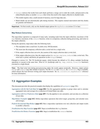 MongoDB Documentation, Release 2.6.4 
• mongos retrieves the results from each shard, performs a merge sort to order the results, and proceeds to the 
reduce/finalize phase as needed. mongos then writes the result to the output collection in sharded mode. 
• This model requires only a small amount of memory, even for large data sets. 
• Shard chunks are not automatically split during insertion. This requires manual intervention until the chunks 
are granular and balanced. 
Important: For best results, only use the sharded output options for mapReduce in version 2.2 or later. 
Map Reduce Concurrency 
The map-reduce operation is composed of many tasks, including reads from the input collection, executions of the 
map function, executions of the reduce function, writes to a temporary collection during processing, and writes to 
the output collection. 
During the operation, map-reduce takes the following locks: 
• The read phase takes a read lock. It yields every 100 documents. 
• The insert into the temporary collection takes a write lock for a single write. 
• If the output collection does not exist, the creation of the output collection takes a write lock. 
• If the output collection exists, then the output actions (i.e. merge, replace, reduce) take a write lock. This 
write lock is global, and blocks all operations on the mongod instance. 
Changed in version 2.4: The V8 JavaScript engine, which became the default in 2.4, allows multiple JavaScript 
operations to execute at the same time. Prior to 2.4, JavaScript code (i.e. map, reduce, finalize functions) 
executed in a single thread. 
Note: The final write lock during post-processing makes the results appear atomically. However, output actions 
merge and reduce may take minutes to process. For the merge and reduce, the nonAtomic flag is available, 
which releases the lock between writing each output document. the db.collection.mapReduce() reference 
for more information. 
7.3 Aggregation Examples 
This document provides the practical examples that display the capabilities of aggregation (page 391). 
Aggregation with the Zip Code Data Set (page 404) Use the aggregation pipeline to group values and to calculate 
aggregated sums and averages for a collection of United States zip codes. 
Aggregation with User Preference Data (page 407) Use the pipeline to sort, normalize, and sum data on a collection 
of user data. 
Map-Reduce Examples (page 411) Define map-reduce operations that select ranges, group data, and calculate sums 
and averages. 
Perform Incremental Map-Reduce (page 413) Run a map-reduce operations over one collection and output results 
to another collection. 
Troubleshoot the Map Function (page 415) Steps to troubleshoot the map function. 
Troubleshoot the Reduce Function (page 416) Steps to troubleshoot the reduce function. 
7.3. Aggregation Examples 403 
 