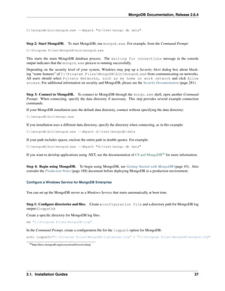 MongoDB Documentation, Release 2.6.4 
C:mongodbbinmongod.exe --dbpath "d:testmongo db data" 
Step 2: Start MongoDB. To start MongoDB, run mongod.exe. For example, from the Command Prompt: 
C:Program FilesMongoDBbinmongod.exe 
This starts the main MongoDB database process. The waiting for connections message in the console 
output indicates that the mongod.exe process is running successfully. 
Depending on the security level of your system, Windows may pop up a Security Alert dialog box about block-ing 
“some features” of C:Program FilesMongoDBbinmongod.exe from communicating on networks. 
All users should select Private Networks, such as my home or work network and click Allow 
access. For additional information on security and MongoDB, please see the Security Documentation (page 281). 
Step 3: Connect to MongoDB. To connect to MongoDB through the mongo.exe shell, open another Command 
Prompt. When connecting, specify the data directory if necessary. This step provides several example connection 
commands. 
If your MongoDB installation uses the default data directory, connect without specifying the data directory: 
C:mongodbbinmongo.exe 
If you installation uses a different data directory, specify the directory when connecting, as in this example: 
C:mongodbbinmongod.exe --dbpath d:testmongodbdata 
If your path includes spaces, enclose the entire path in double quotes. For example: 
C:mongodbbinmongod.exe --dbpath "d:testmongo db data" 
If you want to develop applications using .NET, see the documentation of C# and MongoDB20 for more information. 
Step 4: Begin using MongoDB. To begin using MongoDB, see Getting Started with MongoDB (page 43). Also 
consider the Production Notes (page 188) document before deploying MongoDB in a production environment. 
Configure a Windows Service for MongoDB Enterprise 
You can set up the MongoDB server as a Windows Service that starts automatically at boot time. 
Step 1: Configure directories and files. Create a configuration file and a directory path for MongoDB log 
output (logpath): 
Create a specific directory for MongoDB log files: 
md "C:Program FilesMongoDBlog" 
In the Command Prompt, create a configuration file for the logpath option for MongoDB: 
echo logpath="C:Program FilesMongoDBlogmongo.log" > "C:Program FilesMongoDBmongod.cfg" 
20http://docs.mongodb.org/ecosystem/drivers/csharp 
2.1. Installation Guides 37 
 