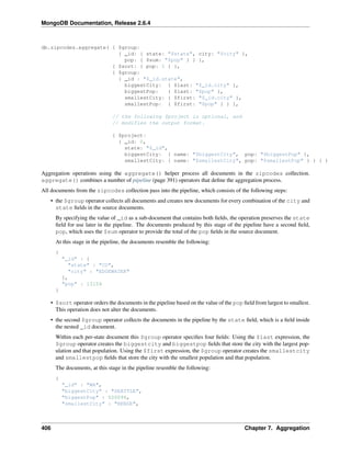 MongoDB Documentation, Release 2.6.4 
db.zipcodes.aggregate( { $group: 
{ _id: { state: "$state", city: "$city" }, 
pop: { $sum: "$pop" } } }, 
{ $sort: { pop: 1 } }, 
{ $group: 
{ _id : "$_id.state", 
biggestCity: { $last: "$_id.city" }, 
biggestPop: { $last: "$pop" }, 
smallestCity: { $first: "$_id.city" }, 
smallestPop: { $first: "$pop" } } }, 
// the following $project is optional, and 
// modifies the output format. 
{ $project: 
{ _id: 0, 
state: "$_id", 
biggestCity: { name: "$biggestCity", pop: "$biggestPop" }, 
smallestCity: { name: "$smallestCity", pop: "$smallestPop" } } } ) 
Aggregation operations using the aggregate() helper process all documents in the zipcodes collection. 
aggregate() combines a number of pipeline (page 391) operators that define the aggregation process. 
All documents from the zipcodes collection pass into the pipeline, which consists of the following steps: 
• the $group operator collects all documents and creates new documents for every combination of the city and 
state fields in the source documents. 
By specifying the value of _id as a sub-document that contains both fields, the operation preserves the state 
field for use later in the pipeline. The documents produced by this stage of the pipeline have a second field, 
pop, which uses the $sum operator to provide the total of the pop fields in the source document. 
At this stage in the pipeline, the documents resemble the following: 
{ 
"_id" : { 
"state" : "CO", 
"city" : "EDGEWATER" 
}, 
"pop" : 13154 
} 
• $sort operator orders the documents in the pipeline based on the value of the pop field from largest to smallest. 
This operation does not alter the documents. 
• the second $group operator collects the documents in the pipeline by the state field, which is a field inside 
the nested _id document. 
Within each per-state document this $group operator specifies four fields: Using the $last expression, the 
$group operator creates the biggestcity and biggestpop fields that store the city with the largest pop-ulation 
and that population. Using the $first expression, the $group operator creates the smallestcity 
and smallestpop fields that store the city with the smallest population and that population. 
The documents, at this stage in the pipeline resemble the following: 
{ 
"_id" : "WA", 
"biggestCity" : "SEATTLE", 
"biggestPop" : 520096, 
"smallestCity" : "BENGE", 
406 Chapter 7. Aggregation 
 
