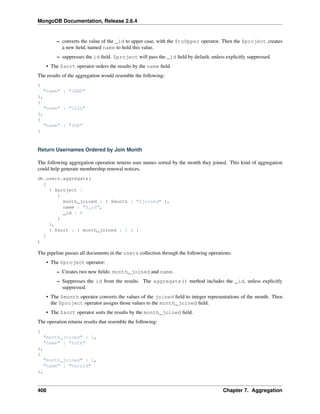 MongoDB Documentation, Release 2.6.4 
– converts the value of the _id to upper case, with the $toUpper operator. Then the $project creates 
a new field, named name to hold this value. 
– suppresses the id field. $project will pass the _id field by default, unless explicitly suppressed. 
• The $sort operator orders the results by the name field. 
The results of the aggregation would resemble the following: 
{ 
"name" : "JANE" 
}, 
{ 
"name" : "JILL" 
}, 
{ 
"name" : "JOE" 
} 
Return Usernames Ordered by Join Month 
The following aggregation operation returns user names sorted by the month they joined. This kind of aggregation 
could help generate membership renewal notices. 
db.users.aggregate( 
[ 
{ $project : 
{ 
month_joined : { $month : "$joined" }, 
name : "$_id", 
_id : 0 
} 
}, 
{ $sort : { month_joined : 1 } } 
] 
) 
The pipeline passes all documents in the users collection through the following operations: 
• The $project operator: 
– Creates two new fields: month_joined and name. 
– Suppresses the id from the results. The aggregate() method includes the _id, unless explicitly 
suppressed. 
• The $month operator converts the values of the joined field to integer representations of the month. Then 
the $project operator assigns those values to the month_joined field. 
• The $sort operator sorts the results by the month_joined field. 
The operation returns results that resemble the following: 
{ 
"month_joined" : 1, 
"name" : "ruth" 
}, 
{ 
"month_joined" : 1, 
"name" : "harold" 
}, 
408 Chapter 7. Aggregation 
 