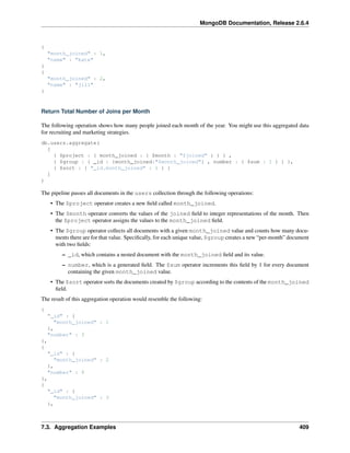 MongoDB Documentation, Release 2.6.4 
{ 
"month_joined" : 1, 
"name" : "kate" 
} 
{ 
"month_joined" : 2, 
"name" : "jill" 
} 
Return Total Number of Joins per Month 
The following operation shows how many people joined each month of the year. You might use this aggregated data 
for recruiting and marketing strategies. 
db.users.aggregate( 
[ 
{ $project : { month_joined : { $month : "$joined" } } } , 
{ $group : { _id : {month_joined:"$month_joined"} , number : { $sum : 1 } } }, 
{ $sort : { "_id.month_joined" : 1 } } 
] 
) 
The pipeline passes all documents in the users collection through the following operations: 
• The $project operator creates a new field called month_joined. 
• The $month operator converts the values of the joined field to integer representations of the month. Then 
the $project operator assigns the values to the month_joined field. 
• The $group operator collects all documents with a given month_joined value and counts how many docu-ments 
there are for that value. Specifically, for each unique value, $group creates a new “per-month” document 
with two fields: 
– _id, which contains a nested document with the month_joined field and its value. 
– number, which is a generated field. The $sum operator increments this field by 1 for every document 
containing the given month_joined value. 
• The $sort operator sorts the documents created by $group according to the contents of the month_joined 
field. 
The result of this aggregation operation would resemble the following: 
{ 
"_id" : { 
"month_joined" : 1 
}, 
"number" : 3 
}, 
{ 
"_id" : { 
"month_joined" : 2 
}, 
"number" : 9 
}, 
{ 
"_id" : { 
"month_joined" : 3 
}, 
7.3. Aggregation Examples 409 
 