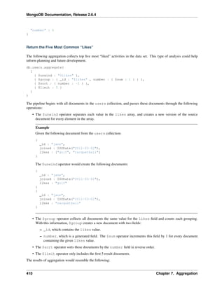 MongoDB Documentation, Release 2.6.4 
"number" : 5 
} 
Return the Five Most Common “Likes” 
The following aggregation collects top five most “liked” activities in the data set. This type of analysis could help 
inform planning and future development. 
db.users.aggregate( 
[ 
{ $unwind : "$likes" }, 
{ $group : { _id : "$likes" , number : { $sum : 1 } } }, 
{ $sort : { number : -1 } }, 
{ $limit : 5 } 
] 
) 
The pipeline begins with all documents in the users collection, and passes these documents through the following 
operations: 
• The $unwind operator separates each value in the likes array, and creates a new version of the source 
document for every element in the array. 
Example 
Given the following document from the users collection: 
{ 
_id : "jane", 
joined : ISODate("2011-03-02"), 
likes : ["golf", "racquetball"] 
} 
The $unwind operator would create the following documents: 
{ 
_id : "jane", 
joined : ISODate("2011-03-02"), 
likes : "golf" 
} 
{ 
_id : "jane", 
joined : ISODate("2011-03-02"), 
likes : "racquetball" 
} 
• The $group operator collects all documents the same value for the likes field and counts each grouping. 
With this information, $group creates a new document with two fields: 
– _id, which contains the likes value. 
– number, which is a generated field. The $sum operator increments this field by 1 for every document 
containing the given likes value. 
• The $sort operator sorts these documents by the number field in reverse order. 
• The $limit operator only includes the first 5 result documents. 
The results of aggregation would resemble the following: 
410 Chapter 7. Aggregation 
 