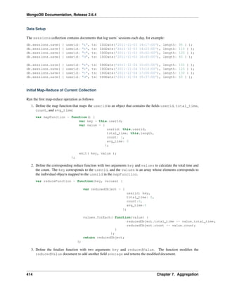 MongoDB Documentation, Release 2.6.4 
Data Setup 
The sessions collection contains documents that log users’ sessions each day, for example: 
db.sessions.save( { userid: "a", ts: ISODate('2011-11-03 14:17:00'), length: 95 } ); 
db.sessions.save( { userid: "b", ts: ISODate('2011-11-03 14:23:00'), length: 110 } ); 
db.sessions.save( { userid: "c", ts: ISODate('2011-11-03 15:02:00'), length: 120 } ); 
db.sessions.save( { userid: "d", ts: ISODate('2011-11-03 16:45:00'), length: 45 } ); 
db.sessions.save( { userid: "a", ts: ISODate('2011-11-04 11:05:00'), length: 105 } ); 
db.sessions.save( { userid: "b", ts: ISODate('2011-11-04 13:14:00'), length: 120 } ); 
db.sessions.save( { userid: "c", ts: ISODate('2011-11-04 17:00:00'), length: 130 } ); 
db.sessions.save( { userid: "d", ts: ISODate('2011-11-04 15:37:00'), length: 65 } ); 
Initial Map-Reduce of Current Collection 
Run the first map-reduce operation as follows: 
1. Define the map function that maps the userid to an object that contains the fields userid, total_time, 
count, and avg_time: 
var mapFunction = function() { 
var key = this.userid; 
var value = { 
userid: this.userid, 
total_time: this.length, 
count: 1, 
avg_time: 0 
}; 
emit( key, value ); 
}; 
2. Define the corresponding reduce function with two arguments key and values to calculate the total time and 
the count. The key corresponds to the userid, and the values is an array whose elements corresponds to 
the individual objects mapped to the userid in the mapFunction. 
var reduceFunction = function(key, values) { 
var reducedObject = { 
userid: key, 
total_time: 0, 
count:0, 
avg_time:0 
}; 
values.forEach( function(value) { 
reducedObject.total_time += value.total_time; 
reducedObject.count += value.count; 
} 
); 
return reducedObject; 
}; 
3. Define the finalize function with two arguments key and reducedValue. The function modifies the 
reducedValue document to add another field average and returns the modified document. 
414 Chapter 7. Aggregation 
 
