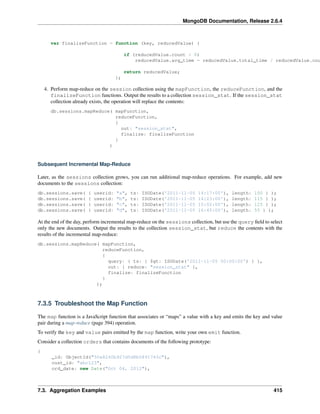 MongoDB Documentation, Release 2.6.4 
var finalizeFunction = function (key, reducedValue) { 
if (reducedValue.count > 0) 
reducedValue.avg_time = reducedValue.total_time / reducedValue.count; 
return reducedValue; 
}; 
4. Perform map-reduce on the session collection using the mapFunction, the reduceFunction, and the 
finalizeFunction functions. Output the results to a collection session_stat. If the session_stat 
collection already exists, the operation will replace the contents: 
db.sessions.mapReduce( mapFunction, 
reduceFunction, 
{ 
out: "session_stat", 
finalize: finalizeFunction 
} 
) 
Subsequent Incremental Map-Reduce 
Later, as the sessions collection grows, you can run additional map-reduce operations. For example, add new 
documents to the sessions collection: 
db.sessions.save( { userid: "a", ts: ISODate('2011-11-05 14:17:00'), length: 100 } ); 
db.sessions.save( { userid: "b", ts: ISODate('2011-11-05 14:23:00'), length: 115 } ); 
db.sessions.save( { userid: "c", ts: ISODate('2011-11-05 15:02:00'), length: 125 } ); 
db.sessions.save( { userid: "d", ts: ISODate('2011-11-05 16:45:00'), length: 55 } ); 
At the end of the day, perform incremental map-reduce on the sessions collection, but use the query field to select 
only the new documents. Output the results to the collection session_stat, but reduce the contents with the 
results of the incremental map-reduce: 
db.sessions.mapReduce( mapFunction, 
reduceFunction, 
{ 
query: { ts: { $gt: ISODate('2011-11-05 00:00:00') } }, 
out: { reduce: "session_stat" }, 
finalize: finalizeFunction 
} 
); 
7.3.5 Troubleshoot the Map Function 
The map function is a JavaScript function that associates or “maps” a value with a key and emits the key and value 
pair during a map-reduce (page 394) operation. 
To verify the key and value pairs emitted by the map function, write your own emit function. 
Consider a collection orders that contains documents of the following prototype: 
{ 
_id: ObjectId("50a8240b927d5d8b5891743c"), 
cust_id: "abc123", 
ord_date: new Date("Oct 04, 2012"), 
7.3. Aggregation Examples 415 
 