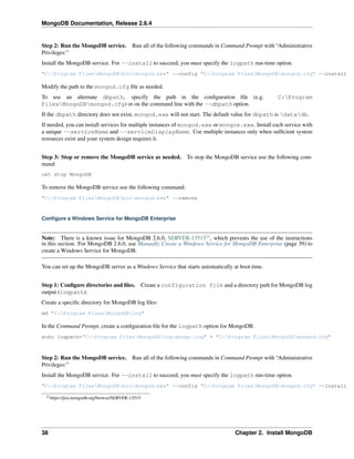 MongoDB Documentation, Release 2.6.4 
Step 2: Run the MongoDB service. Run all of the following commands in Command Prompt with “Administrative 
Privileges:” 
Install the MongoDB service. For --install to succeed, you must specify the logpath run-time option. 
"C:Program FilesMongoDBbinmongod.exe" --config "C:Program FilesMongoDBmongod.cfg" --install 
Modify the path to the mongod.cfg file as needed. 
To use an alternate dbpath, specify the path in the configuration file (e.g. C:Program 
FilesMongoDBmongod.cfg) or on the command line with the --dbpath option. 
If the dbpath directory does not exist, mongod.exe will not start. The default value for dbpath is datadb. 
If needed, you can install services for multiple instances of mongod.exe or mongos.exe. Install each service with 
a unique --serviceName and --serviceDisplayName. Use multiple instances only when sufficient system 
resources exist and your system design requires it. 
Step 3: Stop or remove the MongoDB service as needed. To stop the MongoDB service use the following com-mand: 
net stop MongoDB 
To remove the MongoDB service use the following command: 
"C:Program FilesMongoDBbinmongod.exe" --remove 
Configure a Windows Service for MongoDB Enterprise 
Note: There is a known issue for MongoDB 2.6.0, SERVER-1351521, which prevents the use of the instructions 
in this section. For MongoDB 2.6.0, use Manually Create a Windows Service for MongoDB Enterprise (page 39) to 
create a Windows Service for MongoDB. 
You can set up the MongoDB server as a Windows Service that starts automatically at boot time. 
Step 1: Configure directories and files. Create a configuration file and a directory path for MongoDB log 
output (logpath): 
Create a specific directory for MongoDB log files: 
md "C:Program FilesMongoDBlog" 
In the Command Prompt, create a configuration file for the logpath option for MongoDB: 
echo logpath="C:Program FilesMongoDBlogmongo.log" > "C:Program FilesMongoDBmongod.cfg" 
Step 2: Run the MongoDB service. Run all of the following commands in Command Prompt with “Administrative 
Privileges:” 
Install the MongoDB service. For --install to succeed, you must specify the logpath run-time option. 
"C:Program FilesMongoDBbinmongod.exe" --config "C:Program FilesMongoDBmongod.cfg" --install 
21https://jira.mongodb.org/browse/SERVER-13515 
38 Chapter 2. Install MongoDB 
 