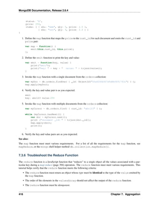 MongoDB Documentation, Release 2.6.4 
status: 'A', 
price: 250, 
items: [ { sku: "mmm", qty: 5, price: 2.5 }, 
{ sku: "nnn", qty: 5, price: 2.5 } ] 
} 
1. Define the map function that maps the price to the cust_id for each document and emits the cust_id and 
price pair: 
var map = function() { 
emit(this.cust_id, this.price); 
}; 
2. Define the emit function to print the key and value: 
var emit = function(key, value) { 
print("emit"); 
print("key: " + key + " value: " + tojson(value)); 
} 
3. Invoke the map function with a single document from the orders collection: 
var myDoc = db.orders.findOne( { _id: ObjectId("50a8240b927d5d8b5891743c") } ); 
map.apply(myDoc); 
4. Verify the key and value pair is as you expected. 
emit 
key: abc123 value:250 
5. Invoke the map function with multiple documents from the orders collection: 
var myCursor = db.orders.find( { cust_id: "abc123" } ); 
while (myCursor.hasNext()) { 
var doc = myCursor.next(); 
print ("document _id= " + tojson(doc._id)); 
map.apply(doc); 
print(); 
} 
6. Verify the key and value pairs are as you expected. 
See also: 
The map function must meet various requirements. For a list of all the requirements for the map function, see 
mapReduce, or the mongo shell helper method db.collection.mapReduce(). 
7.3.6 Troubleshoot the Reduce Function 
The reduce function is a JavaScript function that “reduces” to a single object all the values associated with a par-ticular 
key during a map-reduce (page 394) operation. The reduce function must meet various requirements. This 
tutorial helps verify that the reduce function meets the following criteria: 
• The reduce function must return an object whose type must be identical to the type of the value emitted by 
the map function. 
• The order of the elements in the valuesArray should not affect the output of the reduce function. 
• The reduce function must be idempotent. 
416 Chapter 7. Aggregation 
 