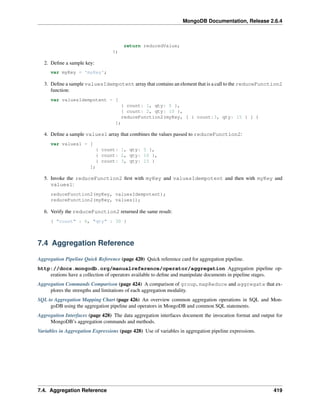 MongoDB Documentation, Release 2.6.4 
return reducedValue; 
}; 
2. Define a sample key: 
var myKey = 'myKey'; 
3. Define a sample valuesIdempotent array that contains an element that is a call to the reduceFunction2 
function: 
var valuesIdempotent = [ 
{ count: 1, qty: 5 }, 
{ count: 2, qty: 10 }, 
reduceFunction2(myKey, [ { count:3, qty: 15 } ] ) 
]; 
4. Define a sample values1 array that combines the values passed to reduceFunction2: 
var values1 = [ 
{ count: 1, qty: 5 }, 
{ count: 2, qty: 10 }, 
{ count: 3, qty: 15 } 
]; 
5. Invoke the reduceFunction2 first with myKey and valuesIdempotent and then with myKey and 
values1: 
reduceFunction2(myKey, valuesIdempotent); 
reduceFunction2(myKey, values1); 
6. Verify the reduceFunction2 returned the same result: 
{ "count" : 6, "qty" : 30 } 
7.4 Aggregation Reference 
Aggregation Pipeline Quick Reference (page 420) Quick reference card for aggregation pipeline. 
http://docs.mongodb.org/manualreference/operator/aggregation Aggregation pipeline op-erations 
have a collection of operators available to define and manipulate documents in pipeline stages. 
Aggregation Commands Comparison (page 424) A comparison of group, mapReduce and aggregate that ex-plores 
the strengths and limitations of each aggregation modality. 
SQL to Aggregation Mapping Chart (page 426) An overview common aggregation operations in SQL and Mon-goDB 
using the aggregation pipeline and operators in MongoDB and common SQL statements. 
Aggregation Interfaces (page 428) The data aggregation interfaces document the invocation format and output for 
MongoDB’s aggregation commands and methods. 
Variables in Aggregation Expressions (page 428) Use of variables in aggregation pipeline expressions. 
7.4. Aggregation Reference 419 
 