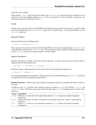 MongoDB Documentation, Release 2.6.4 
(page 429) can be rebound. 
Along with the CURRENT (page 429) system variable, other system variables (page 428) are also available for use in 
expressions. To use user-defined variables, use $let and $map expressions. To access variables in expressions, use 
a string that prefixes the variable name with $$. 
Literals 
Literals can be of any type. However, MongoDB parses string literals that start with a dollar sign $ as a path to a field 
and numeric/boolean literals in expression objects (page 421) as projection flags. To avoid parsing literals, use the 
$literal expression. 
Expression Objects 
Expression objects have the following form: 
{ <field1>: <expression1>, ... } 
If the expressions are numeric or boolean literals, MongoDB treats the literals as projection flags (e.g. 1 or true to 
include the field), valid only in the $project stage. To avoid treating numeric or boolean literals as projection flags, 
use the $literal expression to wrap the numeric or boolean literals. 
Operator Expressions 
Operator expressions are similar to functions that take arguments. In general, these expressions take an array of 
arguments and have the following form: 
{ <operator>: [ <argument1>, <argument2> ... ] } 
If operator accepts a single argument, you can omit the outer array designating the argument list: 
{ <operator>: <argument> } 
To avoid parsing ambiguity if the argument is a literal array, you must wrap the literal array in a $literal expression 
or keep the outer array that designates the argument list. 
Boolean Expressions Boolean expressions evaluates its argument expressions as booleans and return a boolean as 
the result. 
In addition to the false boolean value, Boolean expression evaluates as false the following: null, 0, and 
undefined values. The Boolean expression evaluates all other values as true, including non-zero numeric values 
and arrays. 
Name Description 
$and Returns true only when all its expressions evaluate to true. Accepts any number of argument 
expressions. 
$not Returns the boolean value that is the opposite of its argument expression. Accepts a single argument 
expression. 
$or Returns true when any of its expressions evaluates to true. Accepts any number of argument 
expressions. 
7.4. Aggregation Reference 421 
 