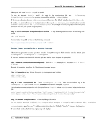 MongoDB Documentation, Release 2.6.4 
Modify the path to the mongod.cfg file as needed. 
To use an alternate dbpath, specify the path in the configuration file (e.g. C:Program 
FilesMongoDBmongod.cfg) or on the command line with the --dbpath option. 
If the dbpath directory does not exist, mongod.exe will not start. The default value for dbpath is datadb. 
If needed, you can install services for multiple instances of mongod.exe or mongos.exe. Install each service with 
a unique --serviceName and --serviceDisplayName. Use multiple instances only when sufficient system 
resources exist and your system design requires it. 
Step 3: Stop or remove the MongoDB service as needed. To stop the MongoDB service use the following com-mand: 
net stop MongoDB 
To remove the MongoDB service use the following command: 
"C:Program FilesMongoDBbinmongod.exe" --remove 
Manually Create a Windows Service for MongoDB Enterprise 
The following procedure assumes you have installed MongoDB using the MSI installer, with the default path 
C:Program FilesMongoDB 2.6 Enterprise. 
If you have installed in an alternative directory, you will need to adjust the paths as appropriate. 
Step 1: Open an Administrator command prompt. Press Win + R, then type cmd, then press Ctrl + Shift 
+ Enter. 
Execute the remaining steps from the Administrator command prompt. 
Step 2: Create directories. Create directories for your database and log files: 
mkdir c:datadb 
mkdir c:datalog 
Step 3: Create a configuration file. Create a configuration file. This file can include any of the 
configuration options for mongod, but must include a valid setting for logpath: 
The following creates a configuration file, specifying both the logpath and the dbpath settings in the configuration 
file: 
echo logpath=c:datalogmongod.log> "C:Program FilesMongoDB 2.6 Standardmongod.cfg" 
echo dbpath=c:datadb>> "C:Program FilesMongoDB 2.6 Standardmongod.cfg" 
Step 4: Create the MongoDB service. Create the MongoDB service. 
sc.exe create MongoDB binPath= ""C:Program FilesMongoDB 2.6 Enterprisebinmongod.exe" --service sc.exe requires a space between “=” and the configuration values (eg “binPath= ”), and a “” to escape double quotes. 
If successfully created, the following log message will display: 
2.1. Installation Guides 39 
 