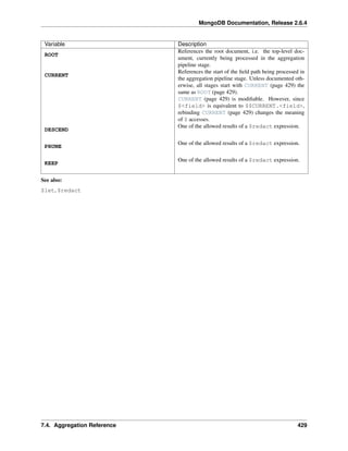 MongoDB Documentation, Release 2.6.4 
Variable Description 
ROOT 
References the root document, i.e. the top-level doc-ument, 
currently being processed in the aggregation 
pipeline stage. 
CURRENT 
References the start of the field path being processed in 
the aggregation pipeline stage. Unless documented oth-erwise, 
all stages start with CURRENT (page 429) the 
same as ROOT (page 429). 
CURRENT (page 429) is modifiable. However, since 
$<field> is equivalent to $$CURRENT.<field>, 
rebinding CURRENT (page 429) changes the meaning 
of $ accesses. 
DESCEND 
One of the allowed results of a $redact expression. 
PRUNE One of the allowed results of a $redact expression. 
KEEP One of the allowed results of a $redact expression. 
See also: 
$let, $redact 
7.4. Aggregation Reference 429 
 