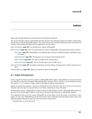 CHAPTER 8 
Indexes 
Indexes provide high performance read operations for frequently used queries. 
This section introduces indexes in MongoDB, describes the types and configuration options for indexes, and describes 
special types of indexing MongoDB supports. The section also provides tutorials detailing procedures and operational 
concerns, and providing information on how applications may use indexes. 
Index Introduction (page 431) An introduction to indexes in MongoDB. 
Index Concepts (page 436) The core documentation of indexes in MongoDB, including geospatial and text indexes. 
Index Types (page 437) MongoDB provides different types of indexes for different purposes and different types 
of content. 
Index Properties (page 456) The properties you can specify when building indexes. 
Index Creation (page 460) The options available when creating indexes. 
Index Intersection (page 462) The use of index intersection to fulfill a query. 
Indexing Tutorials (page 464) Examples of operations involving indexes, including index creation and querying in-dexes. 
Indexing Reference (page 500) Reference material for indexes in MongoDB. 
8.1 Index Introduction 
Indexes support the efficient execution of queries in MongoDB.Without indexes, MongoDB must scan every document 
in a collection to select those documents that match the query statement. These collection scans are inefficient because 
they require mongod to process a larger volume of data than an index for each operation. 
Indexes are special data structures 1 that store a small portion of the collection’s data set in an easy to traverse form. 
The index stores the value of a specific field or set of fields, ordered by the value of the field. 
Fundamentally, indexes in MongoDB are similar to indexes in other database systems. MongoDB defines indexes at 
the collection level and supports indexes on any field or sub-field of the documents in a MongoDB collection. 
If an appropriate index exists for a query, MongoDB can use the index to limit the number of documents it must 
inspect. In some cases, MongoDB can use the data from the index to determine which documents match a query. The 
following diagram illustrates a query that selects documents using an index. 
1 MongoDB indexes use a B-tree data structure. 
431 
 