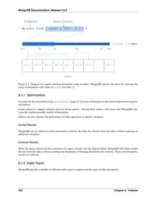 MongoDB Documentation, Release 2.6.4 
Figure 8.1: Diagram of a query selecting documents using an index. MongoDB narrows the query by scanning the 
range of documents with values of score less than 30. 
8.1.1 Optimization 
Consider the documentation of the query optimizer (page 61) for more information on the relationship between queries 
and indexes. 
Create indexes to support common and user-facing queries. Having these indexes will ensure that MongoDB only 
scans the smallest possible number of documents. 
Indexes can also optimize the performance of other operations in specific situations: 
Sorted Results 
MongoDB can use indexes to return documents sorted by the index key directly from the index without requiring an 
additional sort phase. 
Covered Results 
When the query criteria and the projection of a query include only the indexed fields, MongoDB will return results 
directly from the index without scanning any documents or bringing documents into memory. These covered queries 
can be very efficient. 
8.1.2 Index Types 
MongoDB provides a number of different index types to support specific types of data and queries. 
432 Chapter 8. Indexes 
 