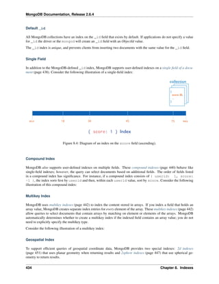 MongoDB Documentation, Release 2.6.4 
Default _id 
All MongoDB collections have an index on the _id field that exists by default. If applications do not specify a value 
for _id the driver or the mongod will create an _id field with an ObjectId value. 
The _id index is unique, and prevents clients from inserting two documents with the same value for the _id field. 
Single Field 
In addition to the MongoDB-defined _id index, MongoDB supports user-defined indexes on a single field of a docu-ment 
(page 438). Consider the following illustration of a single-field index: 
Figure 8.4: Diagram of an index on the score field (ascending). 
Compound Index 
MongoDB also supports user-defined indexes on multiple fields. These compound indexes (page 440) behave like 
single-field indexes; however, the query can select documents based on additional fields. The order of fields listed 
in a compound index has significance. For instance, if a compound index consists of { userid: 1, score: 
-1 }, the index sorts first by userid and then, within each userid value, sort by score. Consider the following 
illustration of this compound index: 
Multikey Index 
MongoDB uses multikey indexes (page 442) to index the content stored in arrays. If you index a field that holds an 
array value, MongoDB creates separate index entries for every element of the array. These multikey indexes (page 442) 
allow queries to select documents that contain arrays by matching on element or elements of the arrays. MongoDB 
automatically determines whether to create a multikey index if the indexed field contains an array value; you do not 
need to explicitly specify the multikey type. 
Consider the following illustration of a multikey index: 
Geospatial Index 
To support efficient queries of geospatial coordinate data, MongoDB provides two special indexes: 2d indexes 
(page 451) that uses planar geometry when returning results and 2sphere indexes (page 447) that use spherical ge-ometry 
to return results. 
434 Chapter 8. Indexes 
 