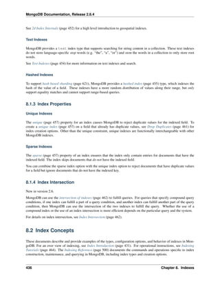 MongoDB Documentation, Release 2.6.4 
See 2d Index Internals (page 452) for a high level introduction to geospatial indexes. 
Text Indexes 
MongoDB provides a text index type that supports searching for string content in a collection. These text indexes 
do not store language-specific stop words (e.g. “the”, “a”, “or”) and stem the words in a collection to only store root 
words. 
See Text Indexes (page 454) for more information on text indexes and search. 
Hashed Indexes 
To support hash based sharding (page 621), MongoDB provides a hashed index (page 455) type, which indexes the 
hash of the value of a field. These indexes have a more random distribution of values along their range, but only 
support equality matches and cannot support range-based queries. 
8.1.3 Index Properties 
Unique Indexes 
The unique (page 457) property for an index causes MongoDB to reject duplicate values for the indexed field. To 
create a unique index (page 457) on a field that already has duplicate values, see Drop Duplicates (page 461) for 
index creation options. Other than the unique constraint, unique indexes are functionally interchangeable with other 
MongoDB indexes. 
Sparse Indexes 
The sparse (page 457) property of an index ensures that the index only contain entries for documents that have the 
indexed field. The index skips documents that do not have the indexed field. 
You can combine the sparse index option with the unique index option to reject documents that have duplicate values 
for a field but ignore documents that do not have the indexed key. 
8.1.4 Index Intersection 
New in version 2.6. 
MongoDB can use the intersection of indexes (page 462) to fulfill queries. For queries that specify compound query 
conditions, if one index can fulfill a part of a query condition, and another index can fulfill another part of the query 
condition, then MongoDB can use the intersection of the two indexes to fulfill the query. Whether the use of a 
compound index or the use of an index intersection is more efficient depends on the particular query and the system. 
For details on index intersection, see Index Intersection (page 462). 
8.2 Index Concepts 
These documents describe and provide examples of the types, configuration options, and behavior of indexes in Mon-goDB. 
For an over view of indexing, see Index Introduction (page 431). For operational instructions, see Indexing 
Tutorials (page 464). The Indexing Reference (page 500) documents the commands and operations specific to index 
construction, maintenance, and querying in MongoDB, including index types and creation options. 
436 Chapter 8. Indexes 
 