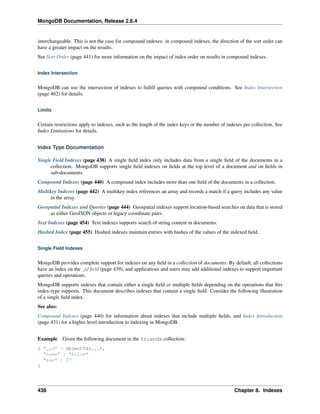 MongoDB Documentation, Release 2.6.4 
interchangeable. This is not the case for compound indexes: in compound indexes, the direction of the sort order can 
have a greater impact on the results. 
See Sort Order (page 441) for more information on the impact of index order on results in compound indexes. 
Index Intersection 
MongoDB can use the intersection of indexes to fulfill queries with compound conditions. See Index Intersection 
(page 462) for details. 
Limits 
Certain restrictions apply to indexes, such as the length of the index keys or the number of indexes per collection. See 
Index Limitations for details. 
Index Type Documentation 
Single Field Indexes (page 438) A single field index only includes data from a single field of the documents in a 
collection. MongoDB supports single field indexes on fields at the top level of a document and on fields in 
sub-documents. 
Compound Indexes (page 440) A compound index includes more than one field of the documents in a collection. 
Multikey Indexes (page 442) A multikey index references an array and records a match if a query includes any value 
in the array. 
Geospatial Indexes and Queries (page 444) Geospatial indexes support location-based searches on data that is stored 
as either GeoJSON objects or legacy coordinate pairs. 
Text Indexes (page 454) Text indexes supports search of string content in documents. 
Hashed Index (page 455) Hashed indexes maintain entries with hashes of the values of the indexed field. 
Single Field Indexes 
MongoDB provides complete support for indexes on any field in a collection of documents. By default, all collections 
have an index on the _id field (page 439), and applications and users may add additional indexes to support important 
queries and operations. 
MongoDB supports indexes that contain either a single field or multiple fields depending on the operations that this 
index-type supports. This document describes indexes that contain a single field. Consider the following illustration 
of a single field index. 
See also: 
Compound Indexes (page 440) for information about indexes that include multiple fields, and Index Introduction 
(page 431) for a higher level introduction to indexing in MongoDB. 
Example Given the following document in the friends collection: 
{ "_id" : ObjectId(...), 
"name" : "Alice" 
"age" : 27 
} 
438 Chapter 8. Indexes 
 