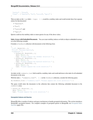 MongoDB Documentation, Release 2.6.4 
"author" : "Steve", 
"tags" : [ "weather", "hot", "record", "april" ] 
} 
Then an index on the tags field, { tags: 1 }, would be a multikey index and would include these four separate 
entries for that document: 
• "weather", 
• "hot", 
• "record", and 
• "april". 
Queries could use the multikey index to return queries for any of the above values. 
Index Arrays with Embedded Documents You can create multikey indexes on fields in objects embedded in arrays, 
as in the following example: 
Consider a feedback collection with documents in the following form: 
{ 
"_id": ObjectId(...), 
"title": "Grocery Quality", 
"comments": [ 
{ author_id: ObjectId(...), 
date: Date(...), 
text: "Please expand the cheddar selection." }, 
{ author_id: ObjectId(...), 
date: Date(...), 
text: "Please expand the mustard selection." }, 
{ author_id: ObjectId(...), 
date: Date(...), 
text: "Please expand the olive selection." } 
] 
} 
An index on the comments.text field would be a multikey index and would add items to the index for all embedded 
documents in the array. 
With the index { "comments.text": 1 } on the feedback collection, consider the following query: 
db.feedback.find( { "comments.text": "Please expand the olive selection." } ) 
The query would select the documents in the collection that contain the following embedded document in the 
comments array: 
{ author_id: ObjectId(...), 
date: Date(...), 
text: "Please expand the olive selection." } 
Geospatial Indexes and Queries 
MongoDB offers a number of indexes and query mechanisms to handle geospatial information. This section introduces 
MongoDB’s geospatial features. For complete examples of geospatial queries in MongoDB, see Geospatial Index 
Tutorials (page 476). 
444 Chapter 8. Indexes 
 