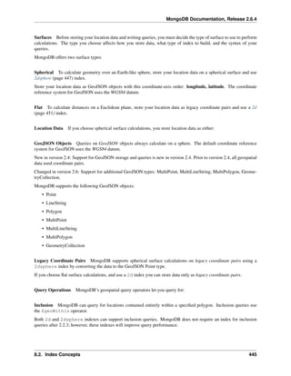 MongoDB Documentation, Release 2.6.4 
Surfaces Before storing your location data and writing queries, you must decide the type of surface to use to perform 
calculations. The type you choose affects how you store data, what type of index to build, and the syntax of your 
queries. 
MongoDB offers two surface types: 
Spherical To calculate geometry over an Earth-like sphere, store your location data on a spherical surface and use 
2dsphere (page 447) index. 
Store your location data as GeoJSON objects with this coordinate-axis order: longitude, latitude. The coordinate 
reference system for GeoJSON uses the WGS84 datum. 
Flat To calculate distances on a Euclidean plane, store your location data as legacy coordinate pairs and use a 2d 
(page 451) index. 
Location Data If you choose spherical surface calculations, you store location data as either: 
GeoJSON Objects Queries on GeoJSON objects always calculate on a sphere. The default coordinate reference 
system for GeoJSON uses the WGS84 datum. 
New in version 2.4: Support for GeoJSON storage and queries is new in version 2.4. Prior to version 2.4, all geospatial 
data used coordinate pairs. 
Changed in version 2.6: Support for additional GeoJSON types: MultiPoint, MultiLineString, MultiPolygon, Geome-tryCollection. 
MongoDB supports the following GeoJSON objects: 
• Point 
• LineString 
• Polygon 
• MultiPoint 
• MultiLineString 
• MultiPolygon 
• GeometryCollection 
Legacy Coordinate Pairs MongoDB supports spherical surface calculations on legacy coordinate pairs using a 
2dsphere index by converting the data to the GeoJSON Point type. 
If you choose flat surface calculations, and use a 2d index you can store data only as legacy coordinate pairs. 
Query Operations MongoDB’s geospatial query operators let you query for: 
Inclusion MongoDB can query for locations contained entirely within a specified polygon. Inclusion queries use 
the $geoWithin operator. 
Both 2d and 2dsphere indexes can support inclusion queries. MongoDB does not require an index for inclusion 
queries after 2.2.3; however, these indexes will improve query performance. 
8.2. Index Concepts 445 
 