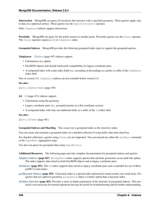 MongoDB Documentation, Release 2.6.4 
Intersection MongoDB can query for locations that intersect with a specified geometry. These queries apply only 
to data on a spherical surface. These queries use the $geoIntersects operator. 
Only 2dsphere indexes support intersection. 
Proximity MongoDB can query for the points nearest to another point. Proximity queries use the $near operator. 
The $near operator requires a 2d or 2dsphere index. 
Geospatial Indexes MongoDB provides the following geospatial index types to support the geospatial queries. 
2dsphere 2dsphere (page 447) indexes support: 
• Calculations on a sphere 
• GeoJSON objects and include backwards compatibility for legacy coordinate pairs. 
• A compound index with scalar index fields (i.e. ascending or descending) as a prefix or suffix of the 2dsphere 
index field 
New in version 2.4: 2dsphere indexes are not available before version 2.4. 
See also: 
Query a 2dsphere Index (page 478) 
2d 2d (page 451) indexes support: 
• Calculations using flat geometry 
• Legacy coordinate pairs (i.e., geospatial points on a flat coordinate system) 
• A compound index with only one additional field, as a suffix of the 2d index field 
See also: 
Query a 2d Index (page 481) 
Geospatial Indexes and Sharding You cannot use a geospatial index as the shard key index. 
You can create and maintain a geospatial index on a sharded collection if using fields other than shard key. 
For sharded collections, queries using $near are not supported. You can instead use either the geoNear command 
or the $geoNear aggregation stage. 
You also can query for geospatial data using $geoWithin. 
Additional Resources The following pages provide complete documentation for geospatial indexes and queries: 
2dsphere Indexes (page 447) A 2dsphere index supports queries that calculate geometries on an earth-like sphere. 
The index supports data stored as both GeoJSON objects and as legacy coordinate pairs. 
2d Indexes (page 451) The 2d index supports data stored as legacy coordinate pairs and is intended for use in Mon-goDB 
2.2 and earlier. 
geoHaystack Indexes (page 452) A haystack index is a special index optimized to return results over small areas. For 
queries that use spherical geometry, a 2dsphere index is a better option than a haystack index. 
2d Index Internals (page 452) Provides a more in-depth explanation of the internals of geospatial indexes. This ma-terial 
is not necessary for normal operations but may be useful for troubleshooting and for further understanding. 
446 Chapter 8. Indexes 
 