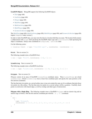 MongoDB Documentation, Release 2.6.4 
GeoJSON Objects MongoDB supports the following GeoJSON objects: 
• Point (page 448) 
• LineString (page 448) 
• Polygon (page 448) 
• MultiPoint (page 449) 
• MultiLineString (page 450) 
• MultiPolygon (page 450) 
• GeometryCollection (page 450) 
The MultiPoint (page 449), MultiLineString (page 450), MultiPolygon (page 450), and GeometryCollection (page 450) 
require 2dsphere index version 2. 
In order to index GeoJSON data, you must store the data in a location field that you name. The location field contains 
a subdocument with a type field specifying the GeoJSON object type and a coordinates field specifying the 
object’s coordinates. Always store coordinates in longitude, latitude order. 
Use the following syntax: 
{ <location field>: { type: "<GeoJSON type>" , coordinates: <coordinates> } } 
Point New in version 2.4. 
The following example stores a GeoJSON Point: 
{ loc: { type: "Point", coordinates: [ 40, 5 ] } } 
LineString New in version 2.4. 
The following example stores a GeoJSON LineString: 
{ loc: { type: "LineString", coordinates: [ [ 40, 5 ], [ 41, 6 ] ] } } 
Polygon New in version 2.4. 
Polygons consist of an array of GeoJSON LinearRing coordinate arrays. These LinearRings are closed 
LineStrings. Closed LineStrings have at least four coordinate pairs and specify the same position as the 
first and last coordinates. 
The line that joins two points on a curved surface may or may not contain the same set of co-ordinates that joins those 
two points on a flat surface. The line that joins two points on a curved surface will be a geodesic. Carefully check 
points to avoid errors with shared edges, as well as overlaps and other types of intersections. 
Polygons with a Single Ring The following example stores a GeoJSON Polygon with an exterior ring and no 
interior rings (or holes). Note the first and last coordinate pair with the [ 0 , 0 ] coordinate: 
{ 
loc : 
{ 
type: "Polygon", 
coordinates: [ [ [ 0 , 0 ] , [ 3 , 6 ] , [ 6 , 1 ] , [ 0 , 0 ] ] ] 
} 
} 
448 Chapter 8. Indexes 
 