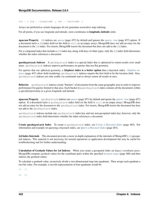 MongoDB Documentation, Release 2.6.4 
loc : { lng : <longitude> , lat : <latitude> } 
Arrays are preferred as certain languages do not guarantee associative map ordering. 
For all points, if you use longitude and latitude, store coordinates in longitude, latitude order. 
sparse Property 2d indexes are sparse (page 457) by default and ignores the sparse: true (page 457) option. If 
a document lacks a 2d index field (or the field is null or an empty array), MongoDB does not add an entry for the 
document to the 2d index. For inserts, MongoDB inserts the document but does not add to the 2d index. 
For a compound index that includes a 2d index key along with keys of other types, only the 2d index field determines 
whether the index references a document. 
geoHaystack Indexes A geoHaystack index is a special index that is optimized to return results over small 
areas. geoHaystack indexes improve performance on queries that use flat geometry. 
For queries that use spherical geometry, a 2dsphere index is a better option than a haystack index. 2dsphere in-dexes 
(page 447) allow field reordering; geoHaystack indexes require the first field to be the location field. Also, 
geoHaystack indexes are only usable via commands and so always return all results at once. 
Behavior geoHaystack indexes create “buckets” of documents from the same geographic area in order to improve 
performance for queries limited to that area. Each bucket in a geoHaystack index contains all the documents within 
a specified proximity to a given longitude and latitude. 
sparse Property geoHaystack indexes are sparse (page 457) by default and ignore the sparse: true (page 457) 
option. If a document lacks a geoHaystack index field (or the field is null or an empty array), MongoDB does 
not add an entry for the document to the geoHaystack index. For inserts, MongoDB inserts the document but does 
not add to the geoHaystack index. 
geoHaystack indexes include one geoHaystack index key and one non-geospatial index key; however, only the 
geoHaystack index field determines whether the index references a document. 
Create geoHaystack Index To create a geoHaystack index, see Create a Haystack Index (page 482). For 
information and example on querying a haystack index, see Query a Haystack Index (page 483). 
2d Index Internals This document provides a more in-depth explanation of the internals of MongoDB’s 2d geospa-tial 
indexes. This material is not necessary for normal operations or application development but may be useful for 
troubleshooting and for further understanding. 
Calculation of Geohash Values for 2d Indexes When you create a geospatial index on legacy coordinate pairs, 
MongoDB computes geohash values for the coordinate pairs within the specified location range (page 480) and then 
indexes the geohash values. 
To calculate a geohash value, recursively divide a two-dimensional map into quadrants. Then assign each quadrant a 
two-bit value. For example, a two-bit representation of four quadrants would be: 
01 11 
00 10 
452 Chapter 8. Indexes 
 