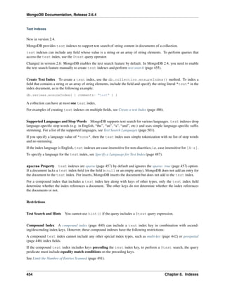 MongoDB Documentation, Release 2.6.4 
Text Indexes 
New in version 2.4. 
MongoDB provides text indexes to support text search of string content in documents of a collection. 
text indexes can include any field whose value is a string or an array of string elements. To perform queries that 
access the text index, use the $text query operator. 
Changed in version 2.6: MongoDB enables the text search feature by default. In MongoDB 2.4, you need to enable 
the text search feature manually to create text indexes and perform text search (page 455). 
Create Text Index To create a text index, use the db.collection.ensureIndex() method. To index a 
field that contains a string or an array of string elements, include the field and specify the string literal "text" in the 
index document, as in the following example: 
db.reviews.ensureIndex( { comments: "text" } ) 
A collection can have at most one text index. 
For examples of creating text indexes on multiple fields, see Create a text Index (page 486). 
Supported Languages and StopWords MongoDB supports text search for various languages. text indexes drop 
language-specific stop words (e.g. in English, “the”, “an”, “a”, “and”, etc.) and uses simple language-specific suffix 
stemming. For a list of the supported languages, see Text Search Languages (page 501). 
If you specify a language value of "none", then the text index uses simple tokenization with no list of stop words 
and no stemming. 
If the index language is English, text indexes are case-insensitive for non-diacritics; i.e. case insensitive for [A-z]. 
To specify a language for the text index, see Specify a Language for Text Index (page 487). 
sparse Property text indexes are sparse (page 457) by default and ignores the sparse: true (page 457) option. 
If a document lacks a text index field (or the field is null or an empty array), MongoDB does not add an entry for 
the document to the text index. For inserts, MongoDB inserts the document but does not add to the text index. 
For a compound index that includes a text index key along with keys of other types, only the text index field 
determine whether the index references a document. The other keys do not determine whether the index references 
the documents or not. 
Restrictions 
Text Search and Hints You cannot use hint() if the query includes a $text query expression. 
Compound Index A compound index (page 440) can include a text index key in combination with ascend-ing/ 
descending index keys. However, these compound indexes have the following restrictions: 
A compound text index cannot include any other special index types, such as multi-key (page 442) or geospatial 
(page 446) index fields. 
If the compound text index includes keys preceding the text index key, to perform a $text search, the query 
predicate must include equality match conditions on the preceding keys. 
See Limit the Number of Entries Scanned (page 491). 
454 Chapter 8. Indexes 
 