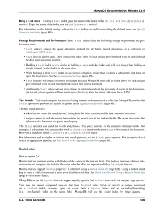MongoDB Documentation, Release 2.6.4 
Drop a Text Index To drop a text index, pass the name of the index to the db.collection.dropIndex() 
method. To get the name of the index, run the getIndexes() method. 
For information on the default naming scheme for text indexes as well as overriding the default name, see Specify 
Name for text Index (page 489). 
Storage Requirements and Performance Costs text indexes have the following storage requirements and per-formance 
costs: 
• text indexes change the space allocation method for all future record allocations in a collection to 
usePowerOf2Sizes. 
• text indexes can be large. They contain one index entry for each unique post-stemmed word in each indexed 
field for each document inserted. 
• Building a text index is very similar to building a large multi-key index and will take longer than building a 
simple ordered (scalar) index on the same data. 
• When building a large text index on an existing collection, ensure that you have a sufficiently high limit on 
open file descriptors. See the recommended settings (page 266). 
• text indexes will impact insertion throughput because MongoDB must add an index entry for each unique 
post-stemmed word in each indexed field of each new source document. 
• Additionally, text indexes do not store phrases or information about the proximity of words in the documents. 
As a result, phrase queries will run much more effectively when the entire collection fits in RAM. 
Text Search Text search supports the search of string content in documents of a collection. MongoDB provides the 
$text operator to perform text search in queries and in aggregation pipelines (page 491). 
The text search process: 
• tokenizes and stems the search term(s) during both the index creation and the text command execution. 
• assigns a score to each document that contains the search term in the indexed fields. The score determines the 
relevance of a document to a given search query. 
The $text operator can search for words and phrases. The query matches on the complete stemmed words. For 
example, if a document field contains the word blueberry, a search on the term blue will not match the document. 
However, a search on either blueberry or blueberries will match. 
For information and examples on various text search patterns, see the $text query operator. For examples of text 
search in aggregation pipeline, see Text Search in the Aggregation Pipeline (page 491). 
Hashed Index 
New in version 2.4. 
Hashed indexes maintain entries with hashes of the values of the indexed field. The hashing function collapses sub-documents 
and computes the hash for the entire value but does not support multi-key (i.e. arrays) indexes. 
Hashed indexes support sharding (page 607) a collection using a hashed shard key (page 621). Using a hashed shard 
key to shard a collection ensures a more even distribution of data. See Shard a Collection Using a Hashed Shard Key 
(page 641) for more details. 
MongoDB can use the hashed index to support equality queries, but hashed indexes do not support range queries. 
You may not create compound indexes that have hashed index fields or specify a unique constraint 
on a hashed index; however, you can create both a hashed index and an ascending/descending 
(i.e. non-hashed) index on the same field: MongoDB will use the scalar index for range queries. 
8.2. Index Concepts 455 
 