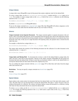 MongoDB Documentation, Release 2.6.4 
Unique Indexes 
A unique index causes MongoDB to reject all documents that contain a duplicate value for the indexed field. 
To create a unique index, use the db.collection.ensureIndex() method with the unique option set to 
true. For example, to create a unique index on the user_id field of the members collection, use the following 
operation in the mongo shell: 
db.members.ensureIndex( { "user_id": 1 }, { unique: true } ) 
By default, unique is false on MongoDB indexes. 
If you use the unique constraint on a compound index (page 440), then MongoDB will enforce uniqueness on the 
combination of values rather than the individual value for any or all values of the key. 
Behavior 
Unique Constraint Across Separate Documents The unique constraint applies to separate documents in the col-lection. 
That is, the unique index prevents separate documents from having the same value for the indexed key, but the 
index does not prevent a document from having multiple elements or embedded documents in an indexed array from 
having the same value. In the case of a single document with repeating values, the repeated value is inserted into the 
index only once. 
For example, a collection has a unique index on a.b: 
db.collection.ensureIndex( { "a.b": 1 }, { unique: true } ) 
The unique index permits the insertion of the following document into the collection if no other document in the 
collection has the a.b value of 5: 
db.collection.insert( { a: [ { b: 5 }, { b: 5 } ] } ) 
Unique Index and Missing Field If a document does not have a value for the indexed field in a unique index, the 
index will store a null value for this document. Because of the unique constraint, MongoDB will only permit one 
document that lacks the indexed field. If there is more than one document without a value for the indexed field or is 
missing the indexed field, the index build will fail with a duplicate key error. 
You can combine the unique constraint with the sparse index (page 457) to filter these null values from the unique 
index and avoid the error. 
Restrictions You may not specify a unique constraint on a hashed index (page 455). 
See also: 
Create a Unique Index (page 467) 
Sparse Indexes 
Sparse indexes only contain entries for documents that have the indexed field, even if the index field contains a null 
value. The index skips over any document that is missing the indexed field. The index is “sparse” because it does not 
include all documents of a collection. By contrast, non-sparse indexes contain all documents in a collection, storing 
null values for those documents that do not contain the indexed field. 
To create a sparse index, use the db.collection.ensureIndex() method with the sparse option set to 
true. For example, the following operation in the mongo shell creates a sparse index on the xmpp_id field of the 
addresses collection: 
8.2. Index Concepts 457 
 