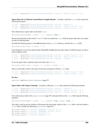 MongoDB Documentation, Release 2.6.4 
{ "_id" : ObjectId("523b6e61fb408eea0eec2648"), "userid" : "abby", "score" : 82 } 
Sparse Index On A Collection Cannot Return Complete Results Consider a collection scores that contains the 
following documents: 
{ "_id" : ObjectId("523b6e32fb408eea0eec2647"), "userid" : "newbie" } 
{ "_id" : ObjectId("523b6e61fb408eea0eec2648"), "userid" : "abby", "score" : 82 } 
{ "_id" : ObjectId("523b6e6ffb408eea0eec2649"), "userid" : "nina", "score" : 90 } 
The collection has a sparse index on the field score: 
db.scores.ensureIndex( { score: 1 } , { sparse: true } ) 
Because the document for the userid "newbie" does not contain the score field, the sparse index does not contain 
an entry for that document. 
Consider the following query to return all documents in the scores collection, sorted by the score field: 
db.scores.find().sort( { score: -1 } ) 
Even though the sort is by the indexed field, MongoDB will not select the sparse index to fulfill the query in order to 
return complete results: 
{ "_id" : ObjectId("523b6e6ffb408eea0eec2649"), "userid" : "nina", "score" : 90 } 
{ "_id" : ObjectId("523b6e61fb408eea0eec2648"), "userid" : "abby", "score" : 82 } 
{ "_id" : ObjectId("523b6e32fb408eea0eec2647"), "userid" : "newbie" } 
To use the sparse index, explicitly specify the index with hint(): 
db.scores.find().sort( { score: -1 } ).hint( { score: 1 } ) 
The use of the index results in the return of only those documents with the score field: 
{ "_id" : ObjectId("523b6e6ffb408eea0eec2649"), "userid" : "nina", "score" : 90 } 
{ "_id" : ObjectId("523b6e61fb408eea0eec2648"), "userid" : "abby", "score" : 82 } 
See also: 
explain() and Analyze Query Performance (page 97) 
Sparse Index with Unique Constraint Consider a collection scores that contains the following documents: 
{ "_id" : ObjectId("523b6e32fb408eea0eec2647"), "userid" : "newbie" } 
{ "_id" : ObjectId("523b6e61fb408eea0eec2648"), "userid" : "abby", "score" : 82 } 
{ "_id" : ObjectId("523b6e6ffb408eea0eec2649"), "userid" : "nina", "score" : 90 } 
You could create an index with a unique constraint (page 457) and sparse filter on the score field using the following 
operation: 
db.scores.ensureIndex( { score: 1 } , { sparse: true, unique: true } ) 
This index would permit the insertion of documents that had unique values for the score field or did not include a 
score field. Consider the following insert operation (page 84): 
db.scores.insert( { "userid": "AAAAAAA", "score": 43 } ) 
db.scores.insert( { "userid": "BBBBBBB", "score": 34 } ) 
db.scores.insert( { "userid": "CCCCCCC" } ) 
db.scores.insert( { "userid": "DDDDDDD" } ) 
8.2. Index Concepts 459 
 