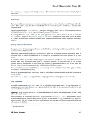 MongoDB Documentation, Release 2.6.4 
db.collection.drop()), and running compact. These operations will return an error during background 
index builds. 
Performance 
The background index operation uses an incremental approach that is slower than the normal “foreground” index 
builds. If the index is larger than the available RAM, then the incremental process can take much longer than the 
foreground build. 
If your application includes ensureIndex() operations, and an index doesn’t exist for other operational concerns, 
building the index can have a severe impact on the performance of the database. 
To avoid performance issues, make sure that your application checks for the indexes at start up using the 
getIndexes() method or the equivalent method for your driver8 and terminates if the proper indexes do not ex-ist. 
Always build indexes in production instances using separate application code, during designated maintenance 
windows. 
Building Indexes on Secondaries 
Changed in version 2.6: Secondary members can now build indexes in the background. Previously all index builds on 
secondaries were in the foreground. 
Background index operations on a replica set secondaries begin after the primary completes building the index. If 
MongoDB builds an index in the background on the primary, the secondaries will then build that index in the back-ground. 
To build large indexes on secondaries the best approach is to restart one secondary at a time in standalone mode and 
build the index. After building the index, restart as a member of the replica set, allow it to catch up with the other 
members of the set, and then build the index on the next secondary. When all the secondaries have the new index, step 
down the primary, restart it as a standalone, and build the index on the former primary. 
The amount of time required to build the index on a secondary must be within the window of the oplog, so that the 
secondary can catch up with the primary. 
Indexes on secondary members in “recovering” mode are always built in the foreground to allow them to catch up as 
soon as possible. 
See Build Indexes on Replica Sets (page 469) for a complete procedure for building indexes on secondaries. 
Drop Duplicates 
MongoDB cannot create a unique index (page 457) on a field that has duplicate values. To force the creation of a 
unique index, you can specify the dropDups option, which will only index the first occurrence of a value for the key, 
and delete all subsequent values. 
Important: As in all unique indexes, if a document does not have the indexed field, MongoDB will include it in the 
index with a “null” value. 
If subsequent fields do not have the indexed field, and you have set {dropDups: true}, MongoDB will remove 
these documents from the collection when creating the index. If you combine dropDups with the sparse (page 457) 
option, this index will only include documents in the index that have the value, and the documents without the field 
will remain in the database. 
8http://api.mongodb.org/ 
8.2. Index Concepts 461 
 