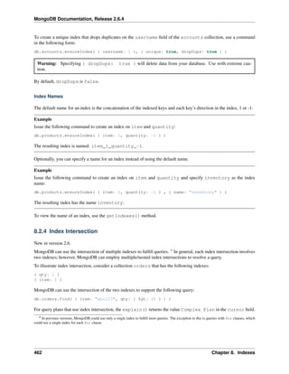 MongoDB Documentation, Release 2.6.4 
To create a unique index that drops duplicates on the username field of the accounts collection, use a command 
in the following form: 
db.accounts.ensureIndex( { username: 1 }, { unique: true, dropDups: true } ) 
Warning: Specifying { dropDups: true } will delete data from your database. Use with extreme cau-tion. 
By default, dropDups is false. 
Index Names 
The default name for an index is the concatenation of the indexed keys and each key’s direction in the index, 1 or -1. 
Example 
Issue the following command to create an index on item and quantity: 
db.products.ensureIndex( { item: 1, quantity: -1 } ) 
The resulting index is named: item_1_quantity_-1. 
Optionally, you can specify a name for an index instead of using the default name. 
Example 
Issue the following command to create an index on item and quantity and specify inventory as the index 
name: 
db.products.ensureIndex( { item: 1, quantity: -1 } , { name: "inventory" } ) 
The resulting index has the name inventory. 
To view the name of an index, use the getIndexes() method. 
8.2.4 Index Intersection 
New in version 2.6. 
MongoDB can use the intersection of multiple indexes to fulfill queries. 9 In general, each index intersection involves 
two indexes; however, MongoDB can employ multiple/nested index intersections to resolve a query. 
To illustrate index intersection, consider a collection orders that has the following indexes: 
{ qty: 1 } 
{ item: 1 } 
MongoDB can use the intersection of the two indexes to support the following query: 
db.orders.find( { item: "abc123", qty: { $gt: 15 } } ) 
For query plans that use index intersection, the explain() returns the value Complex Plan in the cursor field. 
9 In previous versions, MongoDB could use only a single index to fulfill most queries. The exception to this is queries with $or clauses, which 
could use a single index for each $or clause. 
462 Chapter 8. Indexes 
 