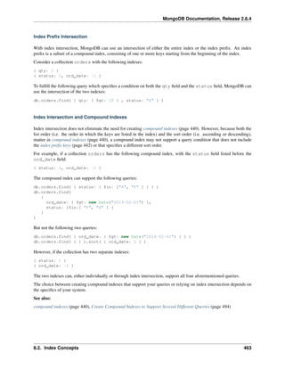 MongoDB Documentation, Release 2.6.4 
Index Prefix Intersection 
With index intersection, MongoDB can use an intersection of either the entire index or the index prefix. An index 
prefix is a subset of a compound index, consisting of one or more keys starting from the beginning of the index. 
Consider a collection orders with the following indexes: 
{ qty: 1 } 
{ status: 1, ord_date: -1 } 
To fulfill the following query which specifies a condition on both the qty field and the status field, MongoDB can 
use the intersection of the two indexes: 
db.orders.find( { qty: { $gt: 10 } , status: "A" } ) 
Index Intersection and Compound Indexes 
Index intersection does not eliminate the need for creating compound indexes (page 440). However, because both the 
list order (i.e. the order in which the keys are listed in the index) and the sort order (i.e. ascending or descending), 
matter in compound indexes (page 440), a compound index may not support a query condition that does not include 
the index prefix keys (page 442) or that specifies a different sort order. 
For example, if a collection orders has the following compound index, with the status field listed before the 
ord_date field: 
{ status: 1, ord_date: -1 } 
The compound index can support the following queries: 
db.orders.find( { status: { $in: ["A", "P" ] } } ) 
db.orders.find( 
{ 
ord_date: { $gt: new Date("2014-02-01") }, 
status: {$in:[ "P", "A" ] } 
} 
) 
But not the following two queries: 
db.orders.find( { ord_date: { $gt: new Date("2014-02-01") } } ) 
db.orders.find( { } ).sort( { ord_date: 1 } ) 
However, if the collection has two separate indexes: 
{ status: 1 } 
{ ord_date: -1 } 
The two indexes can, either individually or through index intersection, support all four aforementioned queries. 
The choice between creating compound indexes that support your queries or relying on index intersection depends on 
the specifics of your system. 
See also: 
compound indexes (page 440), Create Compound Indexes to Support Several Different Queries (page 494) 
8.2. Index Concepts 463 
 