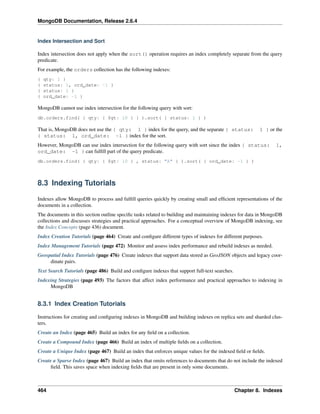 MongoDB Documentation, Release 2.6.4 
Index Intersection and Sort 
Index intersection does not apply when the sort() operation requires an index completely separate from the query 
predicate. 
For example, the orders collection has the following indexes: 
{ qty: 1 } 
{ status: 1, ord_date: -1 } 
{ status: 1 } 
{ ord_date: -1 } 
MongoDB cannot use index intersection for the following query with sort: 
db.orders.find( { qty: { $gt: 10 } } ).sort( { status: 1 } ) 
That is, MongoDB does not use the { qty: 1 } index for the query, and the separate { status: 1 } or the 
{ status: 1, ord_date: -1 } index for the sort. 
However, MongoDB can use index intersection for the following query with sort since the index { status: 1, 
ord_date: -1 } can fulfill part of the query predicate. 
db.orders.find( { qty: { $gt: 10 } , status: "A" } ).sort( { ord_date: -1 } ) 
8.3 Indexing Tutorials 
Indexes allow MongoDB to process and fulfill queries quickly by creating small and efficient representations of the 
documents in a collection. 
The documents in this section outline specific tasks related to building and maintaining indexes for data in MongoDB 
collections and discusses strategies and practical approaches. For a conceptual overview of MongoDB indexing, see 
the Index Concepts (page 436) document. 
Index Creation Tutorials (page 464) Create and configure different types of indexes for different purposes. 
Index Management Tutorials (page 472) Monitor and assess index performance and rebuild indexes as needed. 
Geospatial Index Tutorials (page 476) Create indexes that support data stored as GeoJSON objects and legacy coor-dinate 
pairs. 
Text Search Tutorials (page 486) Build and configure indexes that support full-text searches. 
Indexing Strategies (page 493) The factors that affect index performance and practical approaches to indexing in 
MongoDB 
8.3.1 Index Creation Tutorials 
Instructions for creating and configuring indexes in MongoDB and building indexes on replica sets and sharded clus-ters. 
Create an Index (page 465) Build an index for any field on a collection. 
Create a Compound Index (page 466) Build an index of multiple fields on a collection. 
Create a Unique Index (page 467) Build an index that enforces unique values for the indexed field or fields. 
Create a Sparse Index (page 467) Build an index that omits references to documents that do not include the indexed 
field. This saves space when indexing fields that are present in only some documents. 
464 Chapter 8. Indexes 
 
