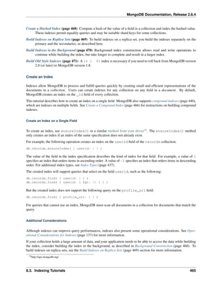 MongoDB Documentation, Release 2.6.4 
Create a Hashed Index (page 468) Compute a hash of the value of a field in a collection and index the hashed value. 
These indexes permit equality queries and may be suitable shard keys for some collections. 
Build Indexes on Replica Sets (page 469) To build indexes on a replica set, you build the indexes separately on the 
primary and the secondaries, as described here. 
Build Indexes in the Background (page 470) Background index construction allows read and write operations to 
continue while building the index, but take longer to complete and result in a larger index. 
Build Old Style Indexes (page 471) A {v : 0} index is necessary if you need to roll back from MongoDB version 
2.0 (or later) to MongoDB version 1.8. 
Create an Index 
Indexes allow MongoDB to process and fulfill queries quickly by creating small and efficient representations of the 
documents in a collection. Users can create indexes for any collection on any field in a document. By default, 
MongoDB creates an index on the _id field of every collection. 
This tutorial describes how to create an index on a single field. MongoDB also supports compound indexes (page 440), 
which are indexes on multiple fields. See Create a Compound Index (page 466) for instructions on building compound 
indexes. 
Create an Index on a Single Field 
To create an index, use ensureIndex() or a similar method from your driver10. The ensureIndex() method 
only creates an index if an index of the same specification does not already exist. 
For example, the following operation creates an index on the userid field of the records collection: 
db.records.ensureIndex( { userid: 1 } ) 
The value of the field in the index specification describes the kind of index for that field. For example, a value of 1 
specifies an index that orders items in ascending order. A value of -1 specifies an index that orders items in descending 
order. For additional index types, see Index Types (page 437). 
The created index will support queries that select on the field userid, such as the following: 
db.records.find( { userid: 2 } ) 
db.records.find( { userid: { $gt: 10 } } ) 
But the created index does not support the following query on the profile_url field: 
db.records.find( { profile_url: 2 } ) 
For queries that cannot use an index, MongoDB must scan all documents in a collection for documents that match the 
query. 
Additional Considerations 
Although indexes can improve query performances, indexes also present some operational considerations. See Oper-ational 
Considerations for Indexes (page 137) for more information. 
If your collection holds a large amount of data, and your application needs to be able to access the data while building 
the index, consider building the index in the background, as described in Background Construction (page 460). To 
build indexes on replica sets, see the Build Indexes on Replica Sets (page 469) section for more information. 
10http://api.mongodb.org/ 
8.3. Indexing Tutorials 465 
 