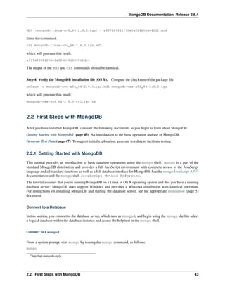 MongoDB Documentation, Release 2.6.4 
MD5 (mongodb-linux-x86_64-2.6.0.tgz) = a937d49881f90e1a024b58d642011dc4 
Enter this command: 
cat mongodb-linux-x86_64-2.6.0.tgz.md5 
which will generate this result: 
a937d49881f90e1a024b58d642011dc4 
The output of the md5 and cat commands should be identical. 
Step 4: Verify the MongoDB installation file (OS X). Compute the checksum of the package file: 
md5sum -c mongodb-osx-x86_64-2.6.0.tgz.md5 mongodb-osx-x86_64-2.6.0.tgz 
which will generate this result: 
mongodb-osx-x86_64-2.6.0-rc1.tgz ok 
2.2 First Steps with MongoDB 
After you have installed MongoDB, consider the following documents as you begin to learn about MongoDB: 
Getting Started with MongoDB (page 43) An introduction to the basic operation and use of MongoDB. 
Generate Test Data (page 47) To support initial exploration, generate test data to facilitate testing. 
2.2.1 Getting Started with MongoDB 
This tutorial provides an introduction to basic database operations using the mongo shell. mongo is a part of the 
standard MongoDB distribution and provides a full JavaScript environment with complete access to the JavaScript 
language and all standard functions as well as a full database interface for MongoDB. See the mongo JavaScript API22 
documentation and the mongo shell JavaScript Method Reference. 
The tutorial assumes that you’re running MongoDB on a Linux or OS X operating system and that you have a running 
database server; MongoDB does support Windows and provides a Windows distribution with identical operation. 
For instructions on installing MongoDB and starting the database server, see the appropriate installation (page 5) 
document. 
Connect to a Database 
In this section, you connect to the database server, which runs as mongod, and begin using the mongo shell to select 
a logical database within the database instance and access the help text in the mongo shell. 
Connect to a mongod 
From a system prompt, start mongo by issuing the mongo command, as follows: 
mongo 
22http://api.mongodb.org/js 
2.2. First Steps with MongoDB 43 
 