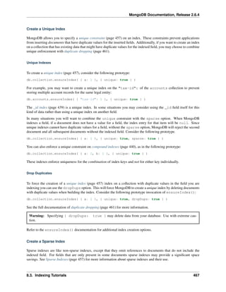 MongoDB Documentation, Release 2.6.4 
Create a Unique Index 
MongoDB allows you to specify a unique constraint (page 457) on an index. These constraints prevent applications 
from inserting documents that have duplicate values for the inserted fields. Additionally, if you want to create an index 
on a collection that has existing data that might have duplicate values for the indexed field, you may choose to combine 
unique enforcement with duplicate dropping (page 461). 
Unique Indexes 
To create a unique index (page 457), consider the following prototype: 
db.collection.ensureIndex( { a: 1 }, { unique: true } ) 
For example, you may want to create a unique index on the "tax-id": of the accounts collection to prevent 
storing multiple account records for the same legal entity: 
db.accounts.ensureIndex( { "tax-id": 1 }, { unique: true } ) 
The _id index (page 439) is a unique index. In some situations you may consider using the _id field itself for this 
kind of data rather than using a unique index on another field. 
In many situations you will want to combine the unique constraint with the sparse option. When MongoDB 
indexes a field, if a document does not have a value for a field, the index entry for that item will be null. Since 
unique indexes cannot have duplicate values for a field, without the sparse option, MongoDB will reject the second 
document and all subsequent documents without the indexed field. Consider the following prototype. 
db.collection.ensureIndex( { a: 1 }, { unique: true, sparse: true } ) 
You can also enforce a unique constraint on compound indexes (page 440), as in the following prototype: 
db.collection.ensureIndex( { a: 1, b: 1 }, { unique: true } ) 
These indexes enforce uniqueness for the combination of index keys and not for either key individually. 
Drop Duplicates 
To force the creation of a unique index (page 457) index on a collection with duplicate values in the field you are 
indexing you can use the dropDups option. This will force MongoDB to create a unique index by deleting documents 
with duplicate values when building the index. Consider the following prototype invocation of ensureIndex(): 
db.collection.ensureIndex( { a: 1 }, { unique: true, dropDups: true } ) 
See the full documentation of duplicate dropping (page 461) for more information. 
Warning: Specifying { dropDups: true } may delete data from your database. Use with extreme cau-tion. 
Refer to the ensureIndex() documentation for additional index creation options. 
Create a Sparse Index 
Sparse indexes are like non-sparse indexes, except that they omit references to documents that do not include the 
indexed field. For fields that are only present in some documents sparse indexes may provide a significant space 
savings. See Sparse Indexes (page 457) for more information about sparse indexes and their use. 
8.3. Indexing Tutorials 467 
 