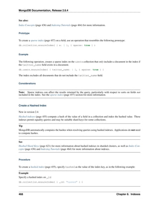 MongoDB Documentation, Release 2.6.4 
See also: 
Index Concepts (page 436) and Indexing Tutorials (page 464) for more information. 
Prototype 
To create a sparse index (page 457) on a field, use an operation that resembles the following prototype: 
db.collection.ensureIndex( { a: 1 }, { sparse: true } ) 
Example 
The following operation, creates a sparse index on the users collection that only includes a document in the index if 
the twitter_name field exists in a document. 
db.users.ensureIndex( { twitter_name: 1 }, { sparse: true } ) 
The index excludes all documents that do not include the twitter_name field. 
Considerations 
Note: Sparse indexes can affect the results returned by the query, particularly with respect to sorts on fields not 
included in the index. See the sparse index (page 457) section for more information. 
Create a Hashed Index 
New in version 2.4. 
Hashed indexes (page 455) compute a hash of the value of a field in a collection and index the hashed value. These 
indexes permit equality queries and may be suitable shard keys for some collections. 
Tip 
MongoDB automatically computes the hashes when resolving queries using hashed indexes. Applications do not need 
to compute hashes. 
See 
Hashed Shard Keys (page 621) for more information about hashed indexes in sharded clusters, as well as Index Con-cepts 
(page 436) and Indexing Tutorials (page 464) for more information about indexes. 
Procedure 
To create a hashed index (page 455), specify hashed as the value of the index key, as in the following example: 
Example 
Specify a hashed index on _id 
db.collection.ensureIndex( { _id: "hashed" } ) 
468 Chapter 8. Indexes 
 
