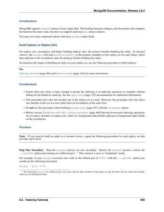 MongoDB Documentation, Release 2.6.4 
Considerations 
MongoDB supports hashed indexes of any single field. The hashing function collapses sub-documents and computes 
the hash for the entire value, but does not support multi-key (i.e. arrays) indexes. 
You may not create compound indexes that have hashed index fields. 
Build Indexes on Replica Sets 
For replica sets, secondaries will begin building indexes after the primary finishes building the index. In sharded 
clusters, the mongos will send ensureIndex() to the primary members of the replica set for each shard, which 
then replicate to the secondaries after the primary finishes building the index. 
To minimize the impact of building an index on your replica set, use the following procedure to build indexes: 
See 
Indexing Tutorials (page 464) and Index Concepts (page 436) for more information. 
Considerations 
• Ensure that your oplog is large enough to permit the indexing or re-indexing operation to complete without 
falling too far behind to catch up. See the oplog sizing (page 535) documentation for additional information. 
• This procedure does take one member out of the replica set at a time. However, this procedure will only affect 
one member of the set at a time rather than all secondaries at the same time. 
• Do not use this procedure when building a unique index (page 457) with the dropDups option. 
• Before version 2.6 Background index creation operations (page 460) become foreground indexing operations 
on secondary members of replica sets. After 2.6, background index builds replicate as background index builds 
on the secondaries. 
Procedure 
Note: If you need to build an index in a sharded cluster, repeat the following procedure for each replica set that 
provides each shard. 
Stop One Secondary Stop the mongod process on one secondary. Restart the mongod process without the 
--replSet option and running on a different port. 11 This instance is now in “standalone” mode. 
For example, if your mongod normally runs with on the default port of 27017 with the --replSet option you 
would use the following invocation: 
mongod --port 47017 
11 By running the mongod on a different port, you ensure that the other members of the replica set and all clients will not contact the member 
while you are building the index. 
8.3. Indexing Tutorials 469 
 