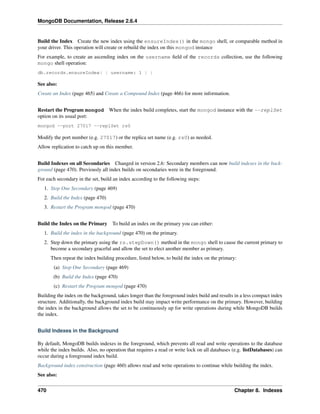 MongoDB Documentation, Release 2.6.4 
Build the Index Create the new index using the ensureIndex() in the mongo shell, or comparable method in 
your driver. This operation will create or rebuild the index on this mongod instance 
For example, to create an ascending index on the username field of the records collection, use the following 
mongo shell operation: 
db.records.ensureIndex( { username: 1 } ) 
See also: 
Create an Index (page 465) and Create a Compound Index (page 466) for more information. 
Restart the Program mongod When the index build completes, start the mongod instance with the --replSet 
option on its usual port: 
mongod --port 27017 --replSet rs0 
Modify the port number (e.g. 27017) or the replica set name (e.g. rs0) as needed. 
Allow replication to catch up on this member. 
Build Indexes on all Secondaries Changed in version 2.6: Secondary members can now build indexes in the back-ground 
(page 470). Previously all index builds on secondaries were in the foreground. 
For each secondary in the set, build an index according to the following steps: 
1. Stop One Secondary (page 469) 
2. Build the Index (page 470) 
3. Restart the Program mongod (page 470) 
Build the Index on the Primary To build an index on the primary you can either: 
1. Build the index in the background (page 470) on the primary. 
2. Step down the primary using the rs.stepDown() method in the mongo shell to cause the current primary to 
become a secondary graceful and allow the set to elect another member as primary. 
Then repeat the index building procedure, listed below, to build the index on the primary: 
(a) Stop One Secondary (page 469) 
(b) Build the Index (page 470) 
(c) Restart the Program mongod (page 470) 
Building the index on the background, takes longer than the foreground index build and results in a less compact index 
structure. Additionally, the background index build may impact write performance on the primary. However, building 
the index in the background allows the set to be continuously up for write operations during while MongoDB builds 
the index. 
Build Indexes in the Background 
By default, MongoDB builds indexes in the foreground, which prevents all read and write operations to the database 
while the index builds. Also, no operation that requires a read or write lock on all databases (e.g. listDatabases) can 
occur during a foreground index build. 
Background index construction (page 460) allows read and write operations to continue while building the index. 
See also: 
470 Chapter 8. Indexes 
 