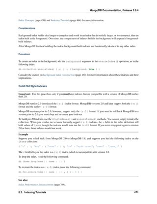 MongoDB Documentation, Release 2.6.4 
Index Concepts (page 436) and Indexing Tutorials (page 464) for more information. 
Considerations 
Background index builds take longer to complete and result in an index that is initially larger, or less compact, than an 
index built in the foreground. Over time, the compactness of indexes built in the background will approach foreground-built 
indexes. 
After MongoDB finishes building the index, background-built indexes are functionally identical to any other index. 
Procedure 
To create an index in the background, add the background argument to the ensureIndex() operation, as in the 
following index: 
db.collection.ensureIndex( { a: 1 }, { background: true } ) 
Consider the section on background index construction (page 460) for more information about these indexes and their 
implications. 
Build Old Style Indexes 
Important: Use this procedure only if you must have indexes that are compatible with a version of MongoDB earlier 
than 2.0. 
MongoDB version 2.0 introduced the {v:1} index format. MongoDB versions 2.0 and later support both the {v:1} 
format and the earlier {v:0} format. 
MongoDB versions prior to 2.0, however, support only the {v:0} format. If you need to roll back MongoDB to a 
version prior to 2.0, you must drop and re-create your indexes. 
To build pre-2.0 indexes, use the dropIndexes() and ensureIndex() methods. You cannot simply reindex the 
collection. When you reindex on versions that only support {v:0} indexes, the v fields in the index definition still 
hold values of 1, even though the indexes would now use the {v:0} format. If you were to upgrade again to version 
2.0 or later, these indexes would not work. 
Example 
Suppose you rolled back from MongoDB 2.0 to MongoDB 1.8, and suppose you had the following index on the 
items collection: 
{ "v" : 1, "key" : { "name" : 1 }, "ns" : "mydb.items", "name" : "name_1" } 
The v field tells you the index is a {v:1} index, which is incompatible with version 1.8. 
To drop the index, issue the following command: 
db.items.dropIndex( { name : 1 } ) 
To recreate the index as a {v:0} index, issue the following command: 
db.foo.ensureIndex( { name : 1 } , { v : 0 } ) 
See also: 
Index Performance Enhancements (page 794). 
8.3. Indexing Tutorials 471 
 